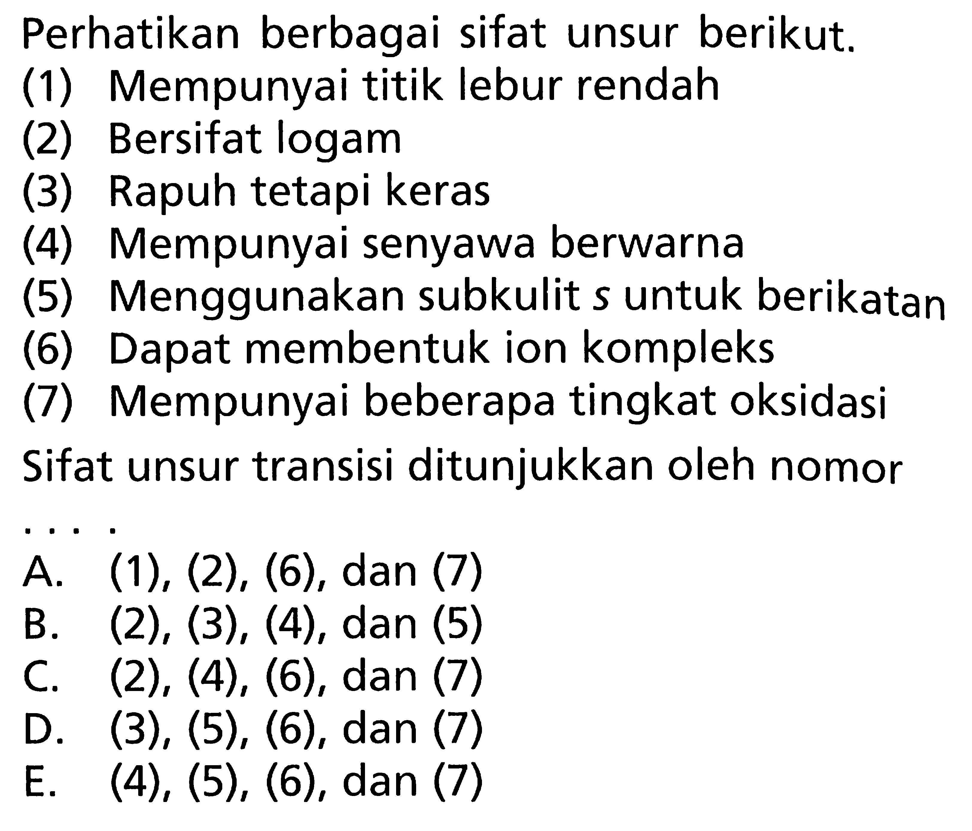 Perhatikan berbagai sifat unsur berikut. (1) Mempunyai titik lebur rendah (2) Bersifat logam (3) Rapuh tetapi keras (4) Mempunyai senyawa berwarna (5) Menggunakan subkulit s untuk berikatan (6) Dapat membentuk ion kompleks (7) Mempunyai beberapa tingkat oksidasi Sifat unsur transisi ditunjukkan oleh nomor ... .