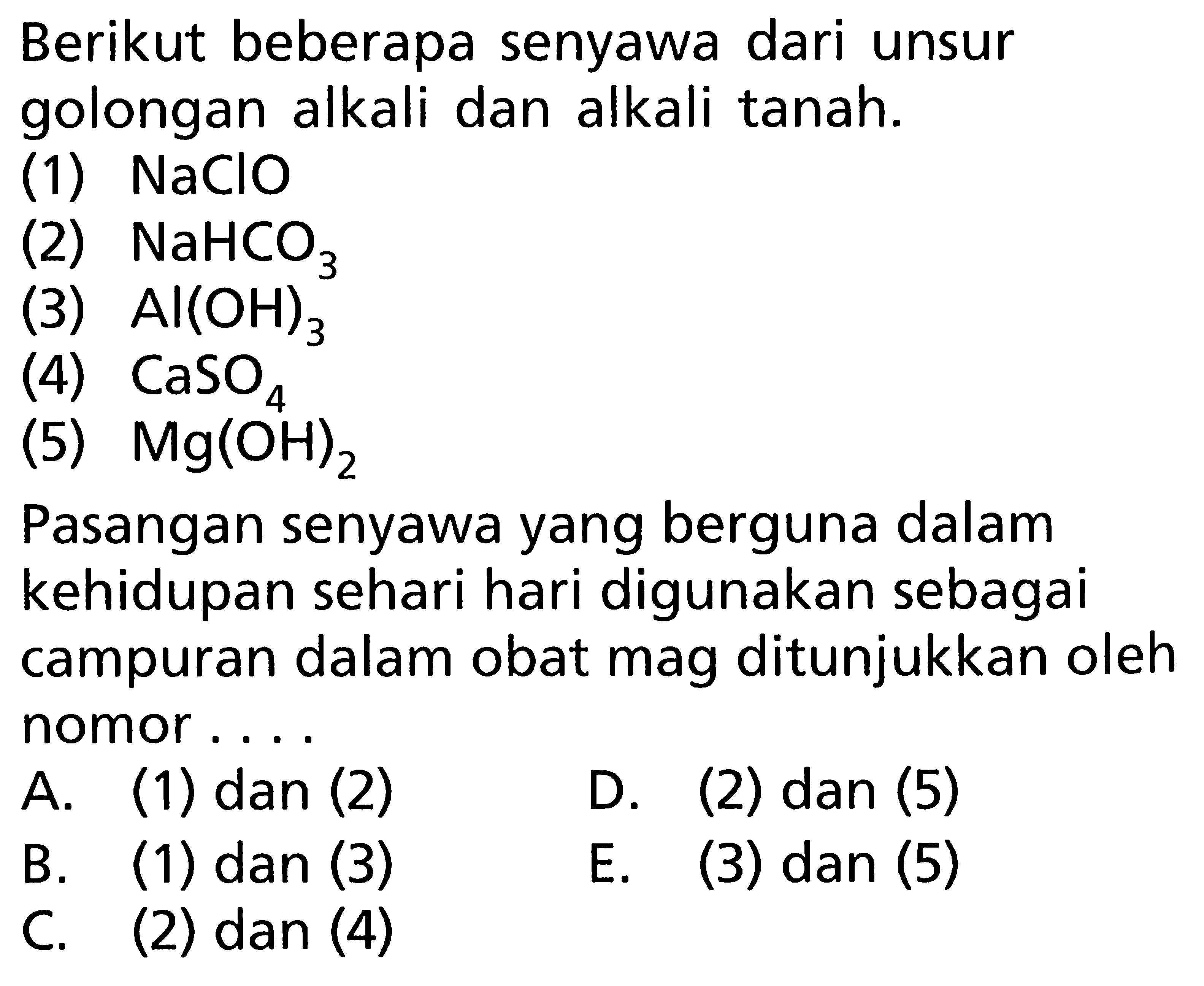 Berikut beberapa senyawa dari unsur golongan alkali dan alkali tanah. (1) NaClO (2) NaHCO3 (3) Al(OH)3 (4) CaSO4 (5) Mg(OH)2 Pasangan senyawa yang berguna dalam kehidupan sehari hari digunakan sebagai campuran dalam obat mag ditunjukkan oleh nomor ....