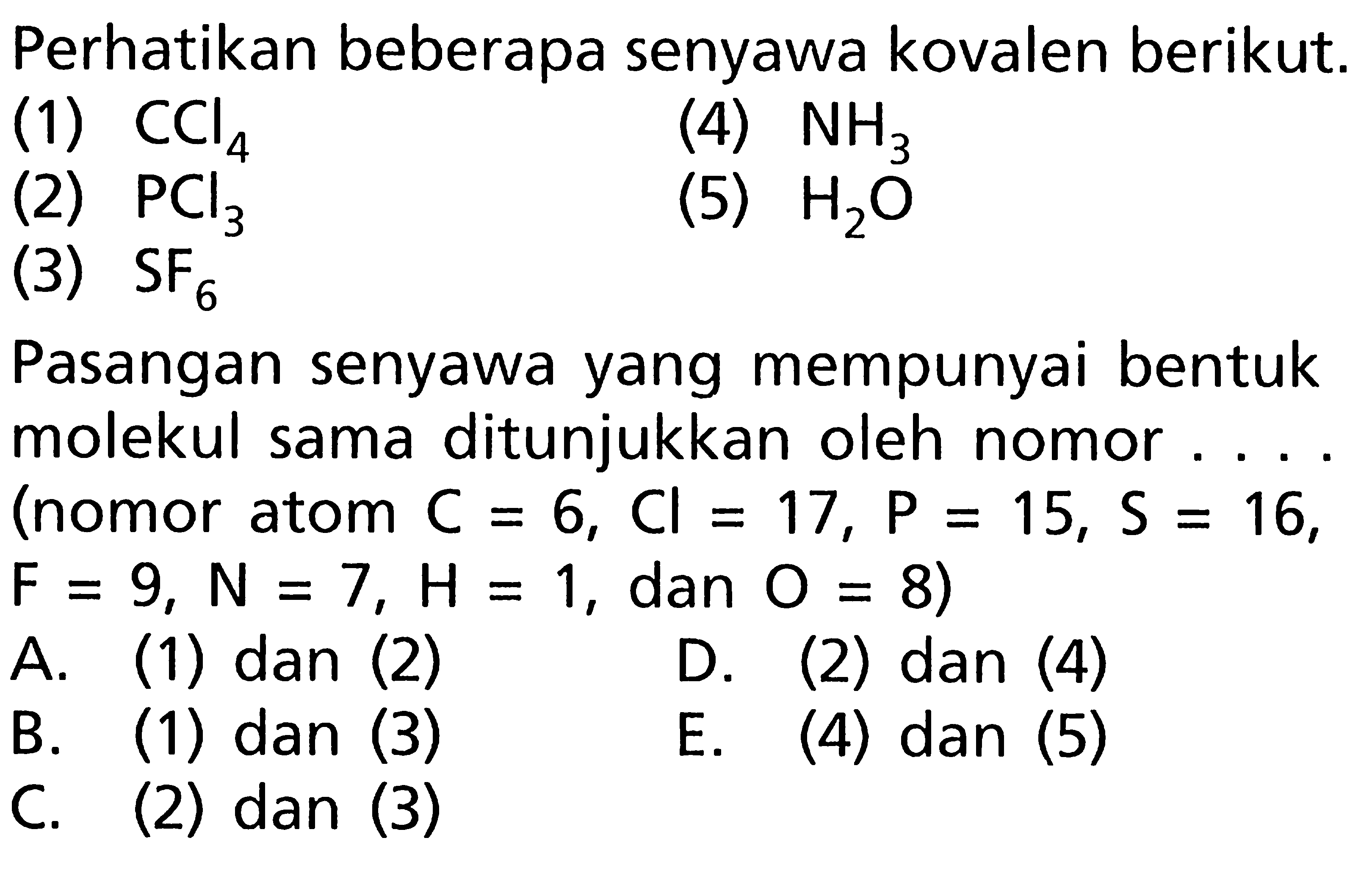 Perhatikan beberapa senyawa kovalen berikut: (1) CCl4 (4) NH3 (2) PCl3 (5) H2O (3) SF6 Pasangan senyawa yang mempunyai bentuk molekul sama ditunjukkan oleh nomor .... (nomor atom C = 6, Cl = 17, P = 15, S = 16, F = 9, N = 7, H = 1, dan O = 8)