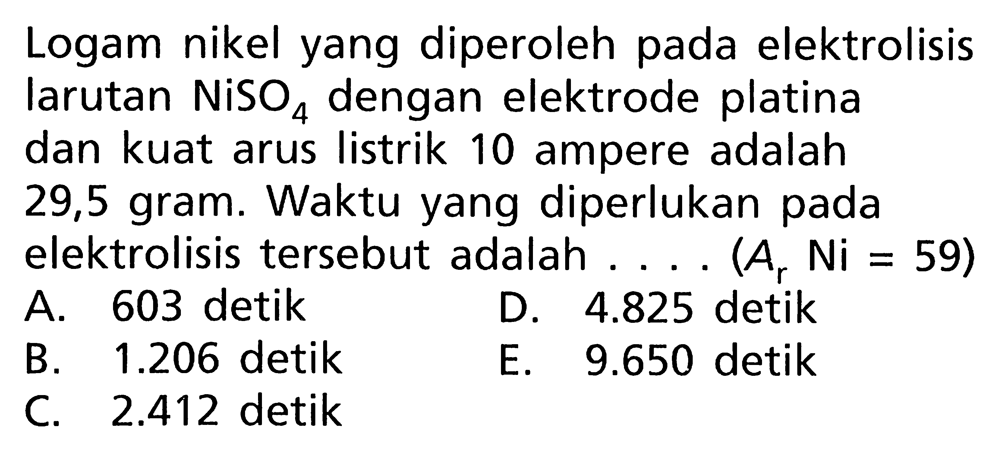 Logam nikel yang diperoleh pada elektrolisis larutan NiSO4 dengan elektrode platina dan kuat arus listrik 10 ampere adalah 29,5 gram. Waktu yang diperlukan pada elektrolisis tersebut adalah .... (Ar Ni = 59)