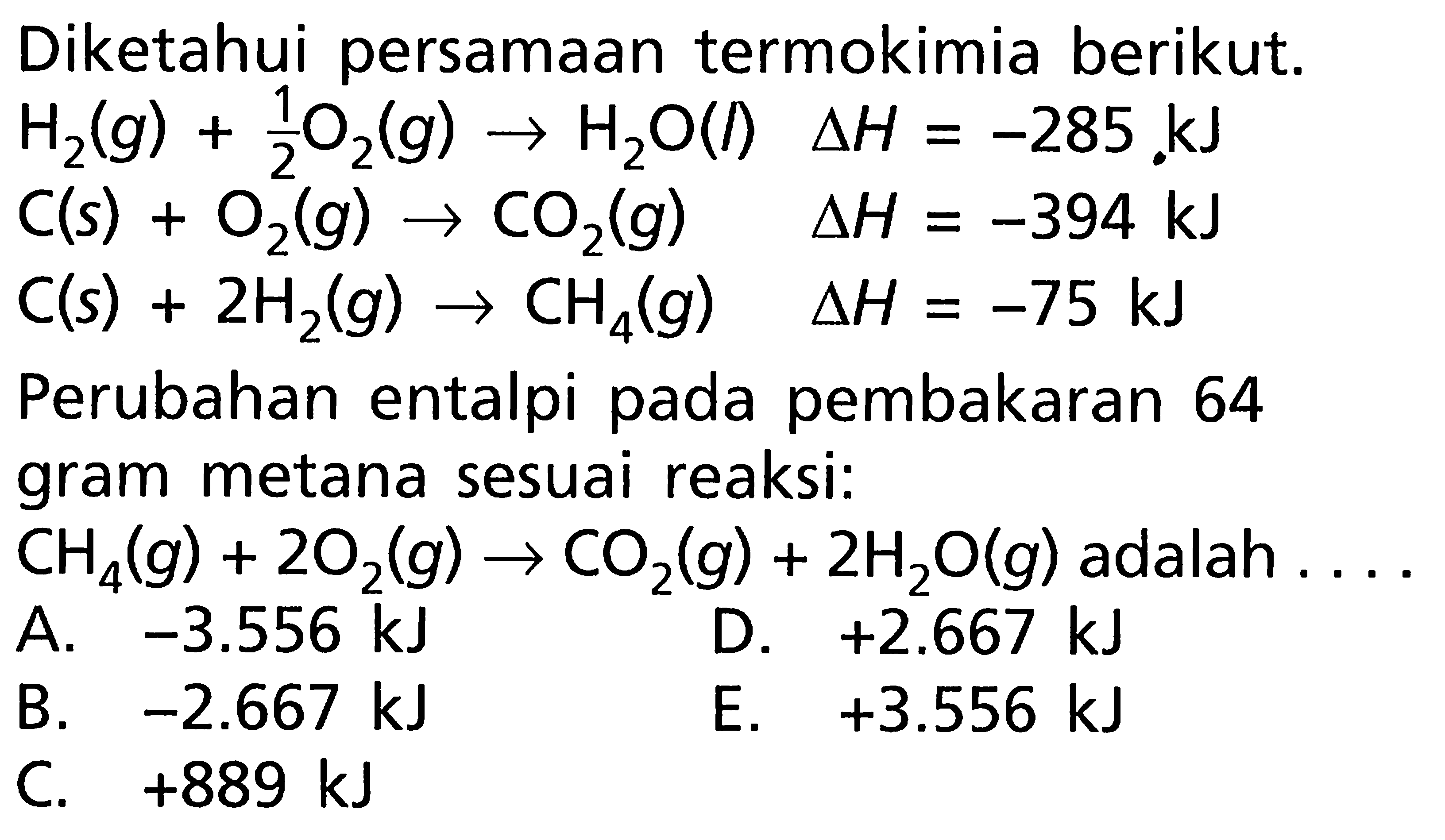 Diketahui persamaan termokimia berikut. H2 (g) + (1/2) O2 (g) -> H2O (l) delta H = -285 kJ C (s) + O2 (g) -> CO2 (g) delta H = -394 kJ C (s) + 2H2 (g) -> CH4 (g) delta H = -75 kJ Perubahan entalpi pada pembakaran 64 gram metana sesuai reaksi: CH4 (g) + 2O2 (g) -> CO2 (g) + 2H2O (g) adalah ....