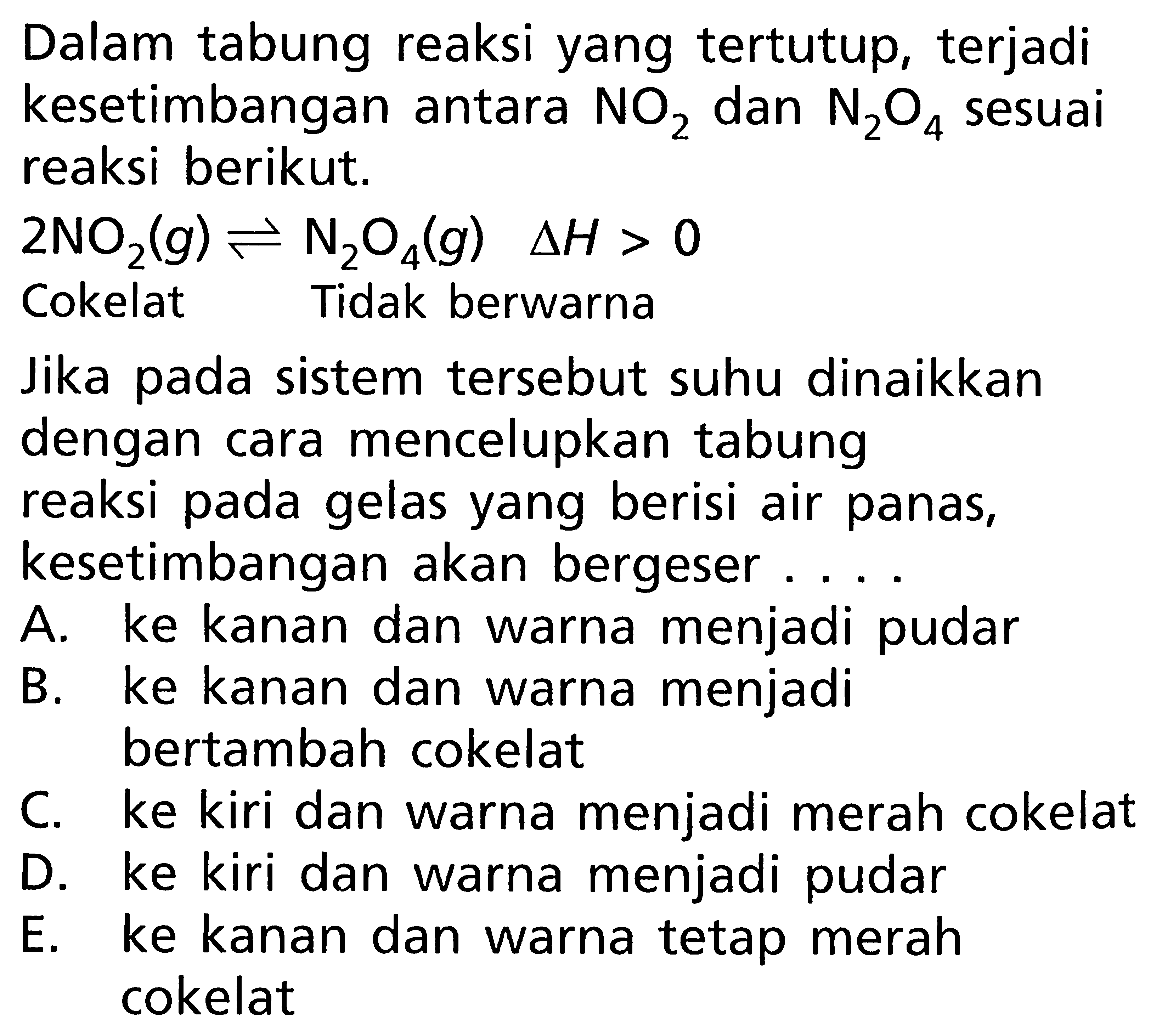 Dalam tabung reaksi yang tertutup, terjadi kesetimbangan antara NO2 dan N2O4 sesuai reaksi berikut. 2NO2(g) <=> N2O4(g) deltaH > 0 Cokelat Tidak berwarna Jika pada sistem tersebut suhu dinaikkan dengan cara mencelupkan tabung reaksi pada gelas yang berisi air panas, kesetimbangan akan bergeser .....