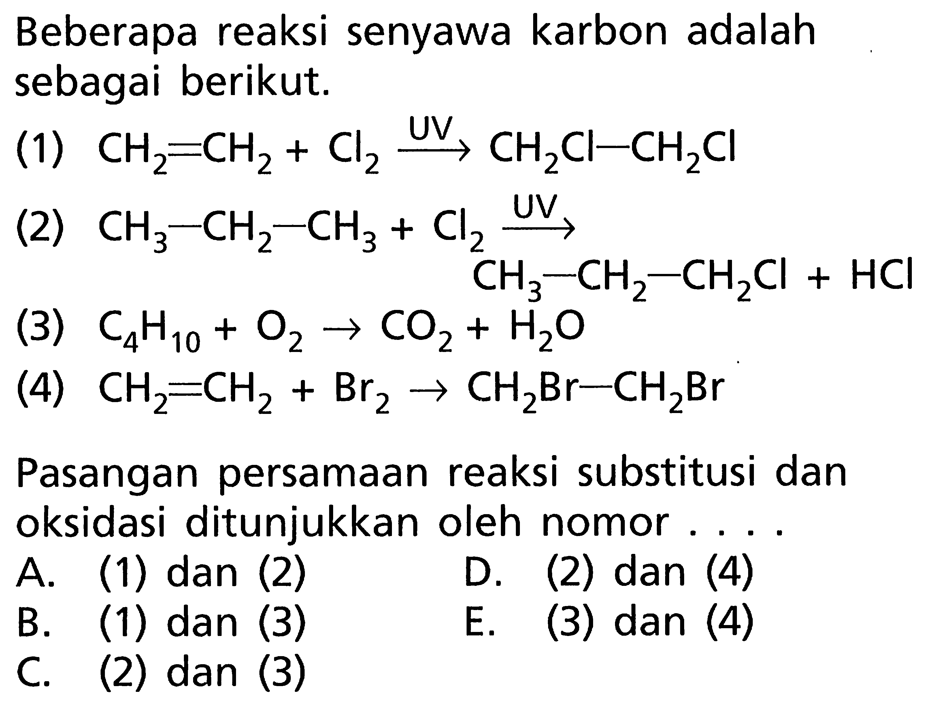 Beberapa reaksi senyawa karbon adalah sebagai berikut. (1) CH2 = CH2 + Cl2 -> UV CH2CI-CH2Cl (2) CH3 - CH2 + CH3 + Cl2 -> UV CH3 - CH2 - CH2Cl + HCl (3) C4H10 + O2 -> CO2 + H2O (4) CH2 = CH2 + Br2 -> CH2Br - CH2Br Pasangan persamaan reaksi substitusi dan oksidasi ditunjukkan oleh nomor ....