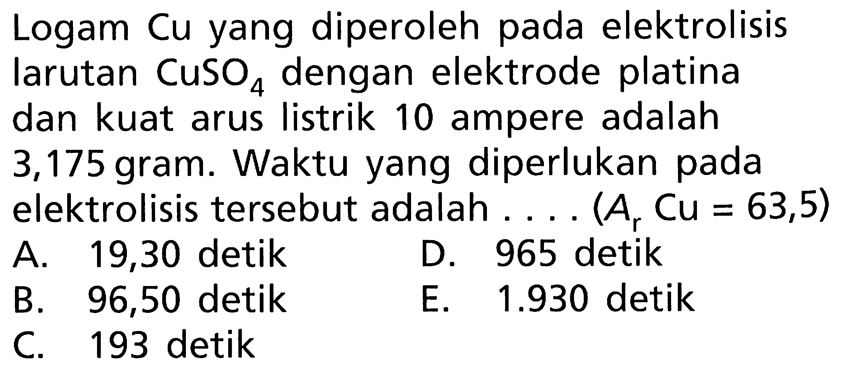 Logam Cu yang diperoleh pada elektrolisis larutan CuSO4 dengan elektrode platina dan kuat arus listrik 10 ampere adalah 3,175 gram. Waktu yang diperlukan pada elektrolisis tersebut adalah .... (Ar Cu = 63,5)