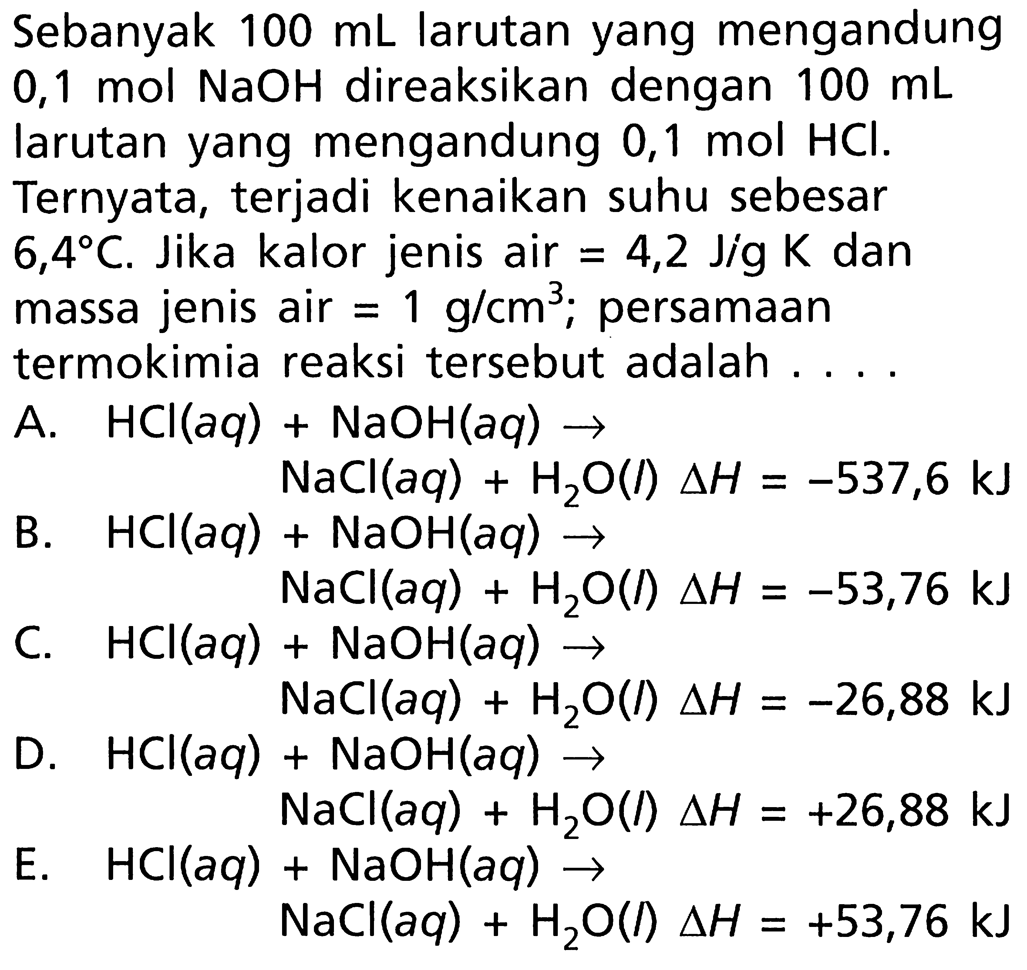 Sebanyak 100 mL larutan yang mengandung 0,1 mol NaOH direaksikan dengan 100 mL larutan yang mengandung 0,1 mol HCI. Ternyata, terjadi kenaikan suhu sebesar 6,4C. Jika kalor jenis air = 4,2 J/g K dan massa jenis air = 1 g/cm^3; persamaan termokimia reaksi tersebut adalah ....