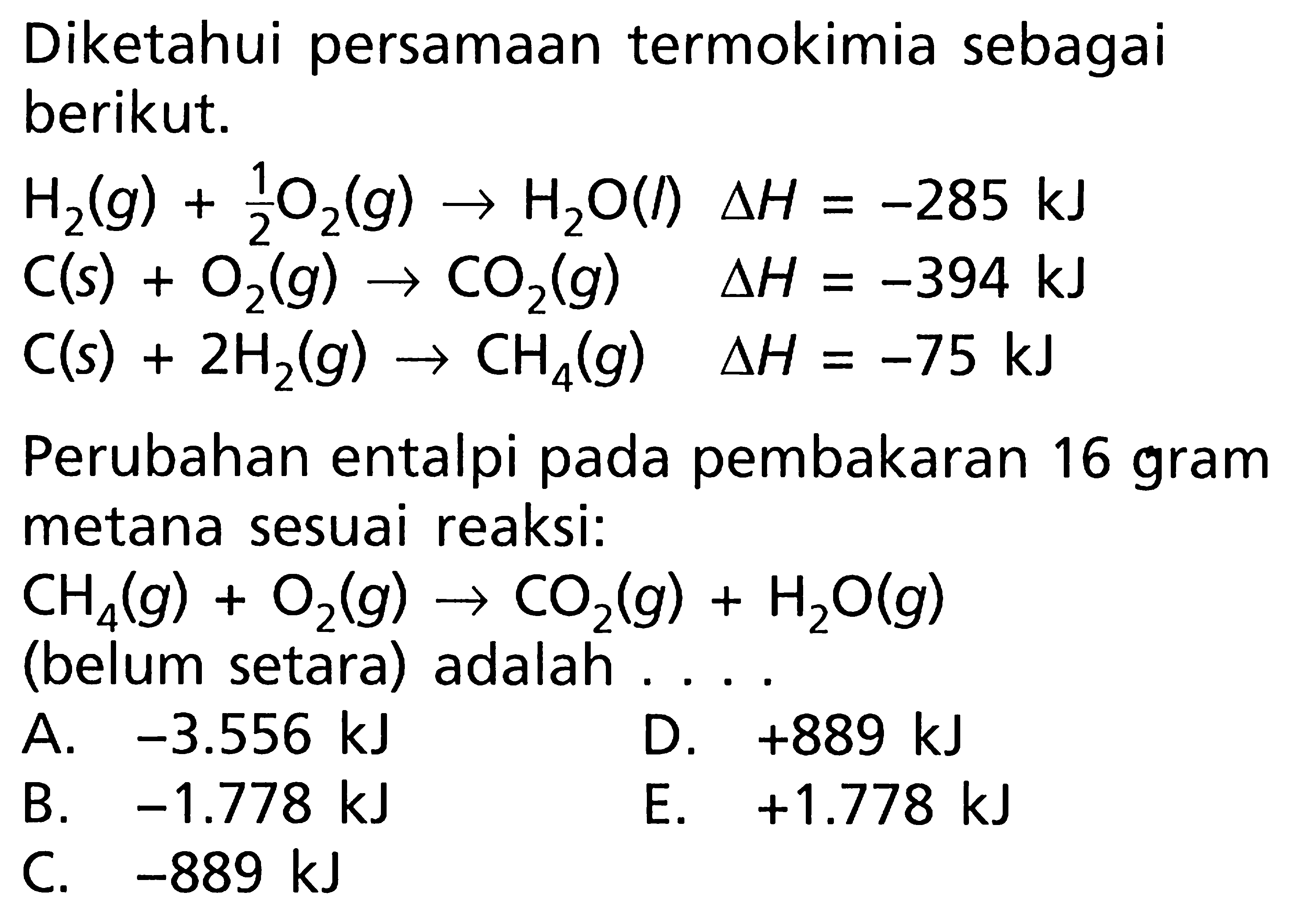 Diketahui persamaan termokimia sebagai berikut. H2(g) + 1/2 O2(g) -> H2O(l) delta H = -285 kJ C(s) + O2(g) -> CO2(g) delta H = -394 kJ C(s) + 2H2(g) -> CH4(g) delta H = -75 kJ Perubahan entalpi pada pembakaran 16 gram metana sesuai reaksi: CH4(g) + O2(g) -> CO2(g) + H2O(g) (belum setara) adalah ....