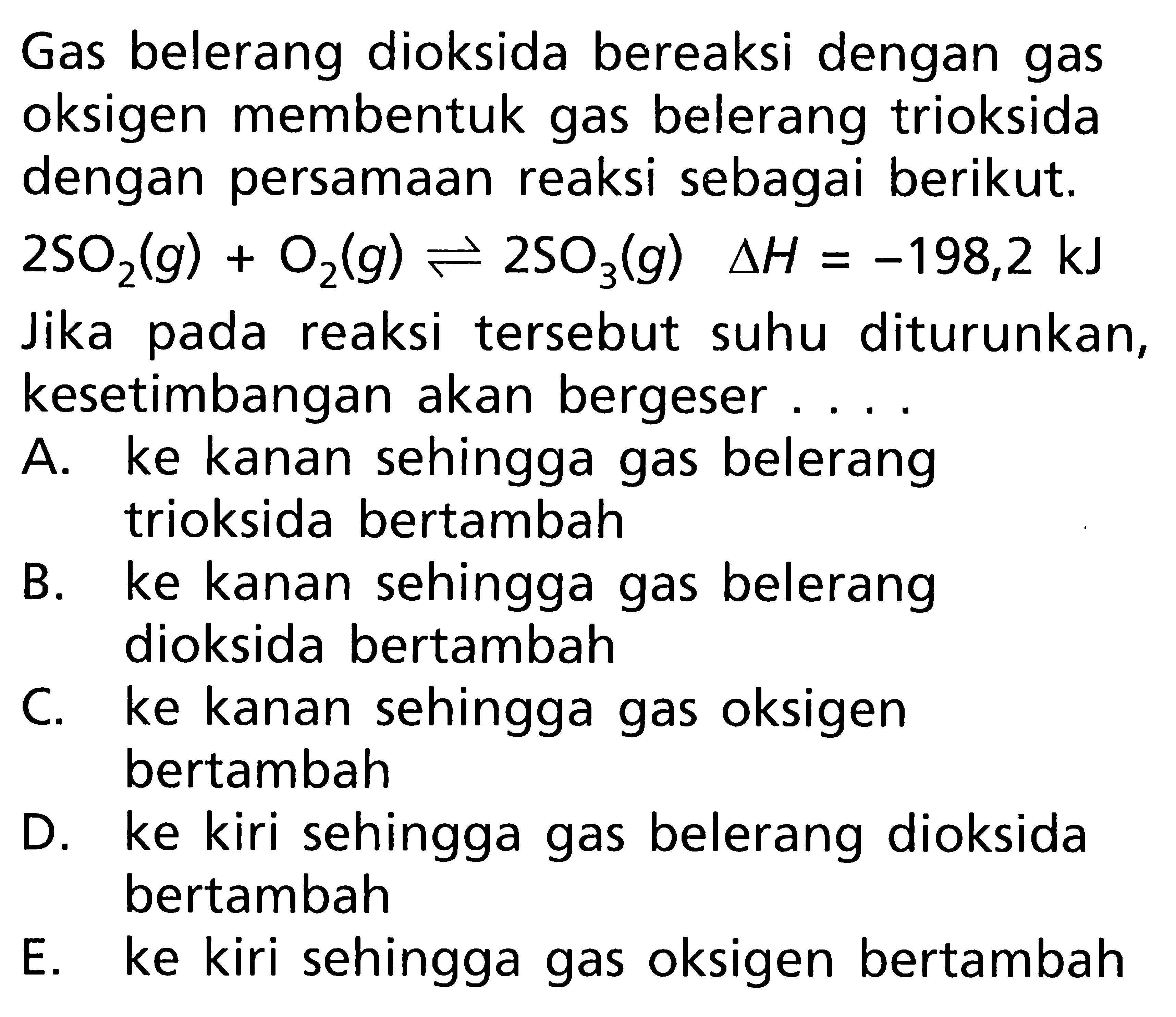 Gas belerang dioksida bereaksi dengan gas oksigen membentuk gas belerang trioksida dengan persamaan reaksi sebagai berikut. 2SO2(g) + O2(g) <=> 2SO3(g) deltaH = -198,2 kJ Jika pada reaksi tersebut suhu diturunkan, kesetimbangan akan bergeser ....