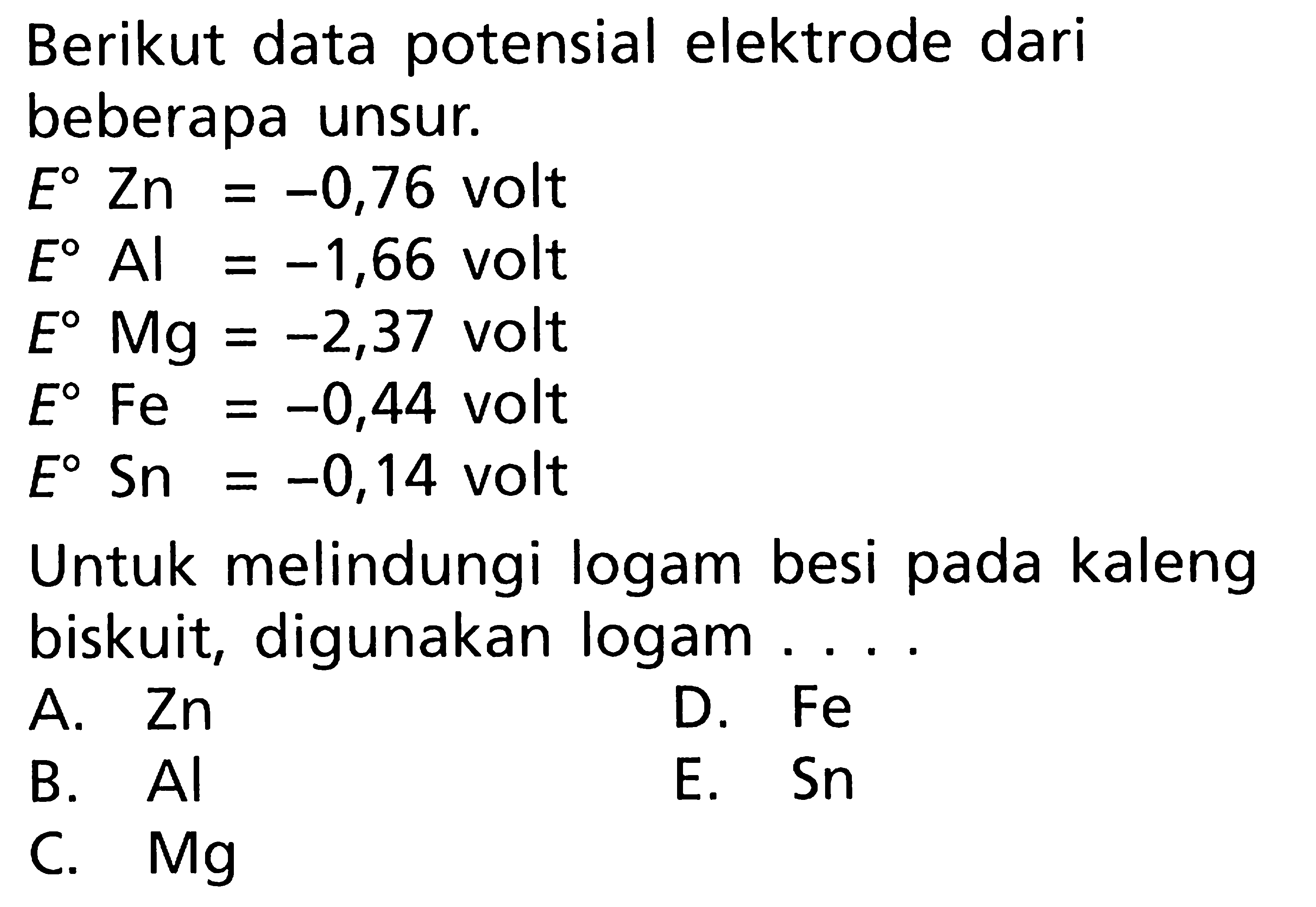 Berikut data potensial elektrode dari beberapa unsur. E Zn = -0,76 volt E Al = -1,66 volt E Mg = -2,37 volt E Fe = -0,44 volt E Sn = -0,14 volt Untuk melindungi logam besi pada kaleng biskuit, digunakan logam . . . .