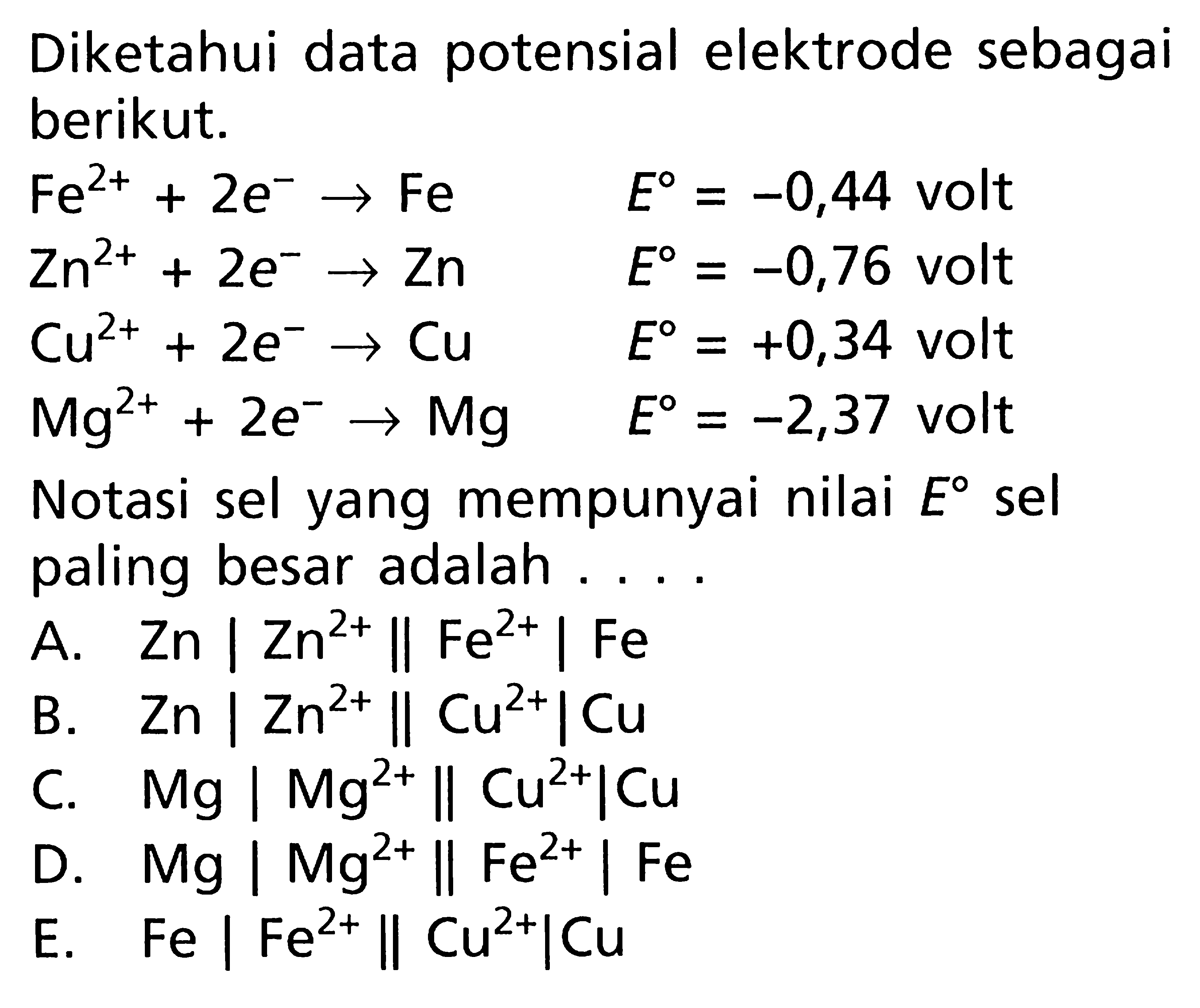 Diketahui data potensial elektrode sebagai berikut. Fe^(2+) + 2e^- -> Fe E = -0,44 volt Zn^(2+) + 2e^- -> Zn E = -0,76 volt Cu^(2+) + 2e^- -> Cu E = +0,34 volt Mg^(2+) + 2e^- -> Mg E = -2,37 volt Notasi sel yang mempunyai nilai E sel paling besar adalah ....