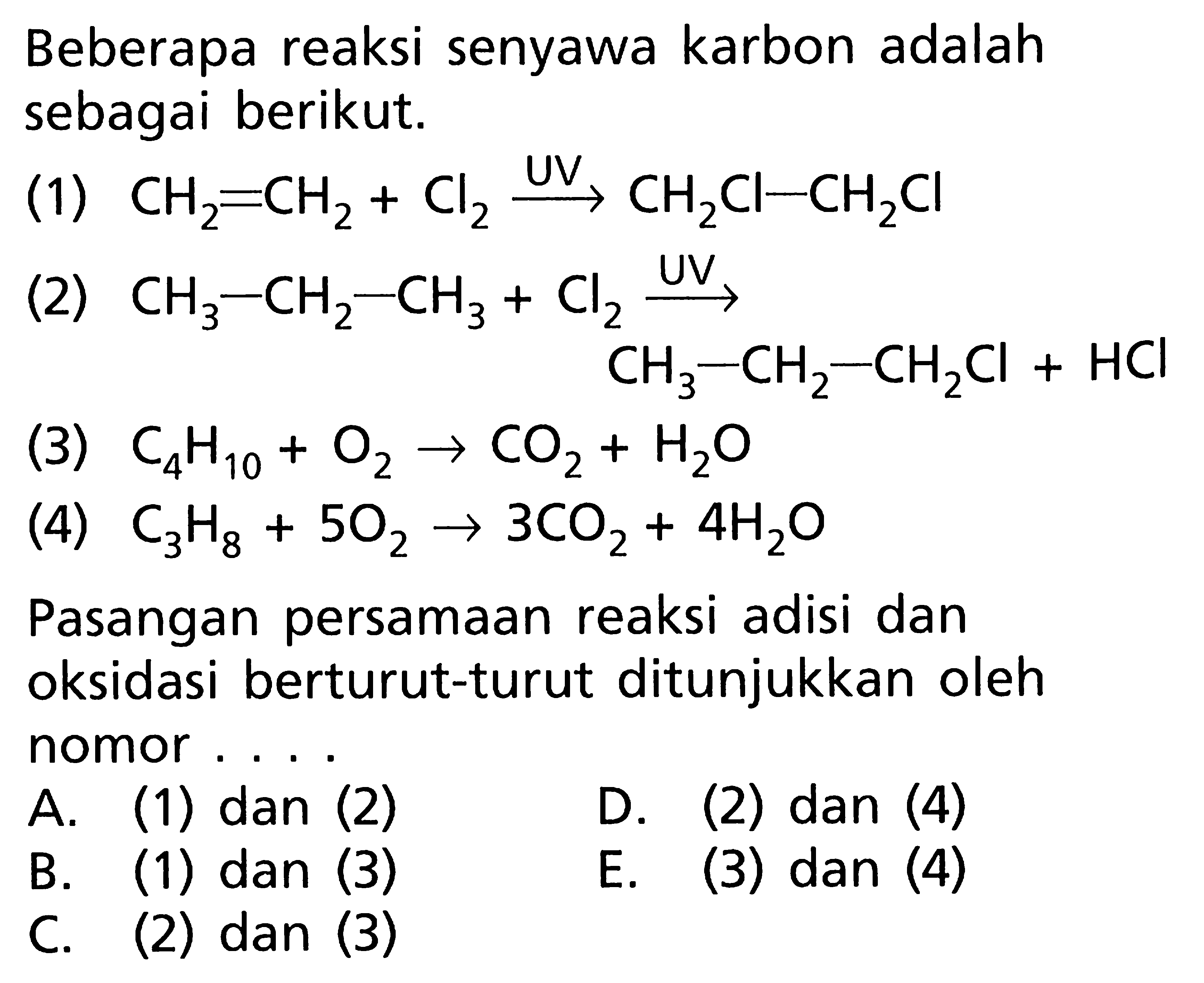 Beberapa reaksi senyawa karbon adalah sebagai berikut. (1) CH2=CH2 + Cl2 (UV)-> CH2Cl-CH2Cl (2) CH3-CH2-CH3+Cl2 (UV)-> CH3-CH2-CH2Cl + HCl (3) C4H10 + O2 -> CO2 + H2O (4) C3H8 + 5O2 -> 3CO2 + 4H2O Pasangan persamaan reaksi adisi dan oksidasi berturut-turut ditunjukkan oleh nomor . . . .