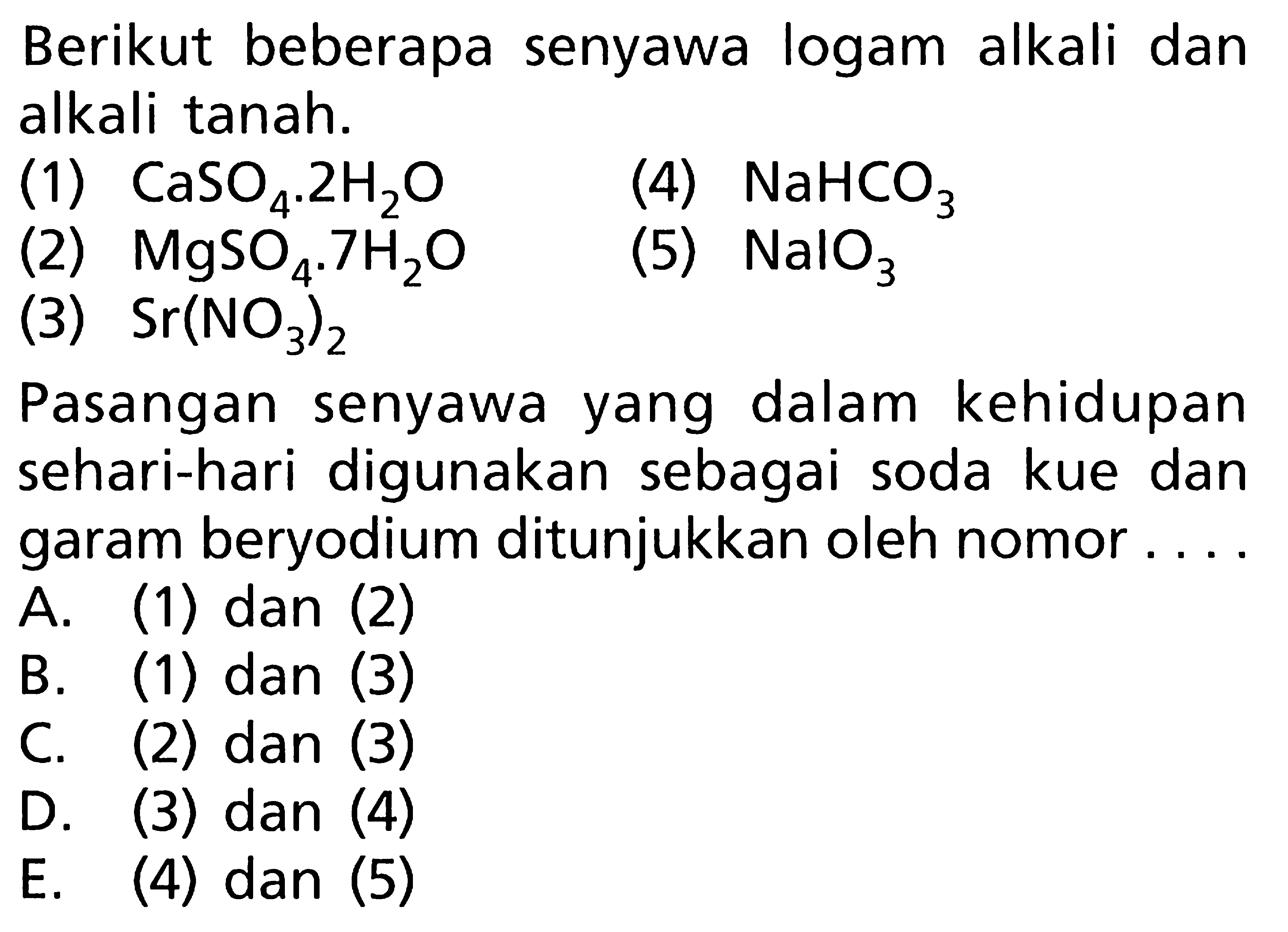 Berikut beberapa senyawa logam alkali dan alkali tanah. (1) CaSO4.2H2O (4) NaHCO3 (2) MgSO4.7H2O (5) (3) Sr(NO3)2 Pasangan senyawa yang dalam kehidupan sehari-hari digunakan sebagai soda kue dan garam beryodium ditunjukkan oleh nomor ....