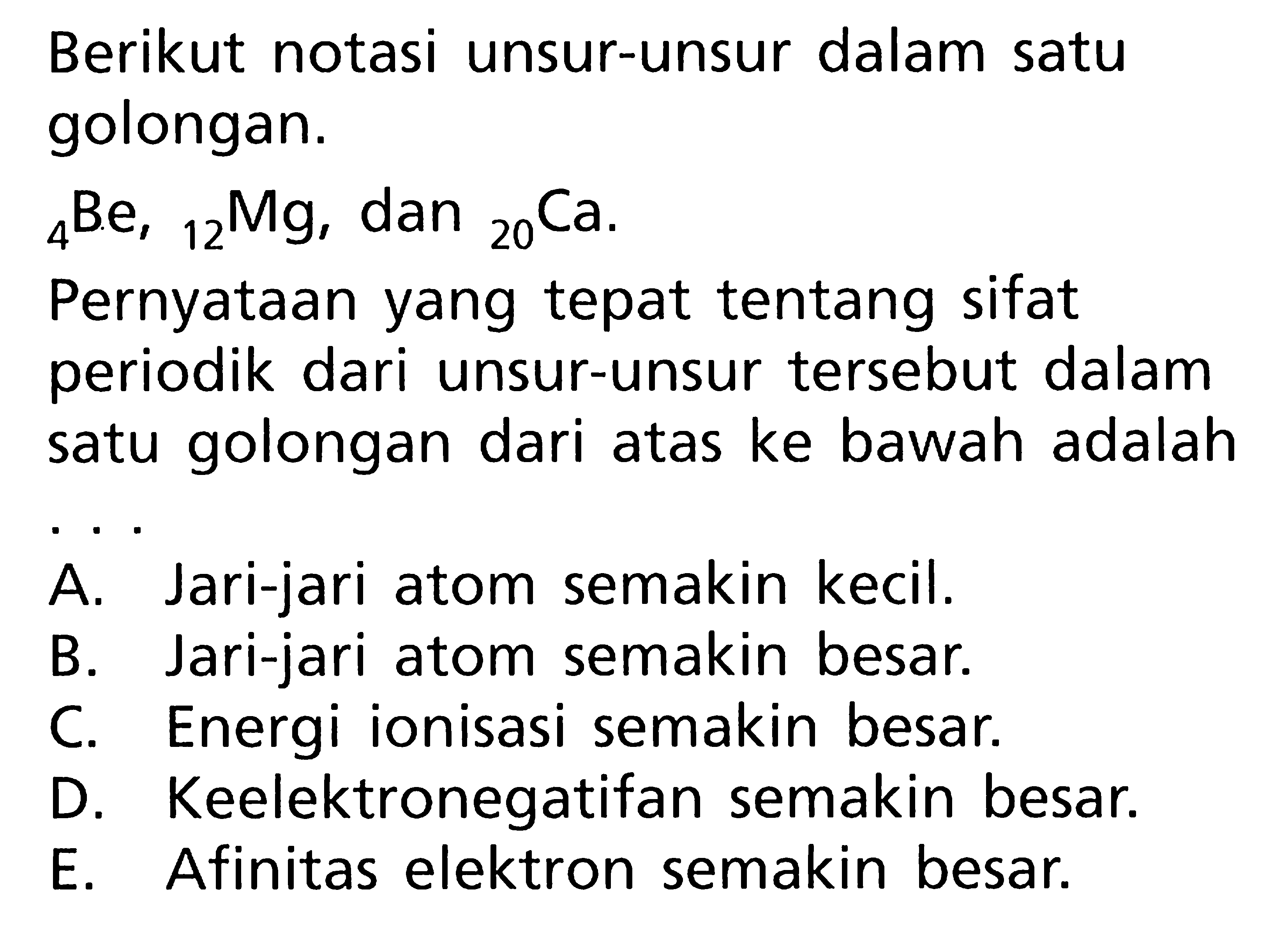 Berikut notasi unsur-unsur dalam satu golongan. 4 Be, 12 Mg, dan 20 Ca . Pernyataan yang tepat tentang sifat periodik dari unsur-unsur tersebut dalam satu golongan dari atas ke bawah adalah ...