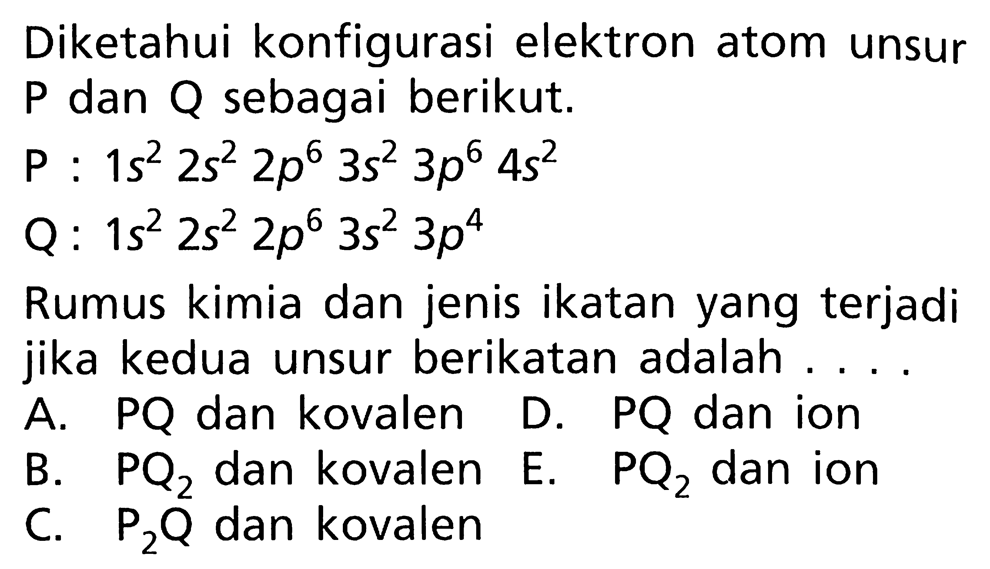 Diketahui konfigurasi elektron atom unsur P dan Q sebagai berikut. P : 1s^2 2s^2 2p^6 3s^2 3p^6 4s^2 Q : 1s^2 2s^2 2p^6 3s^2 3p^4 Rumus kimia dan jenis ikatan yang terjadi jika kedua unsur berikatan adalah....