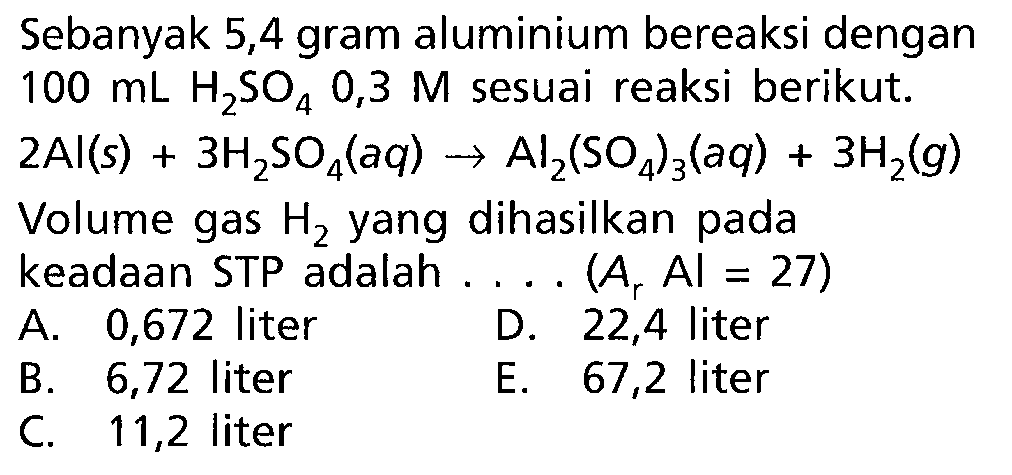 Sebanyak 5,4 gram aluminium bereaksi dengan  100 mL H2SO4 0,3 M sesuai reaksi berikut.2Al(s)+3H2SO4(aq)->Al2(SO4)3(aq)+3H2(g)Volume gas H2 yang dihasilkan pada keadaan STP adalah....(Ar Al=27) 