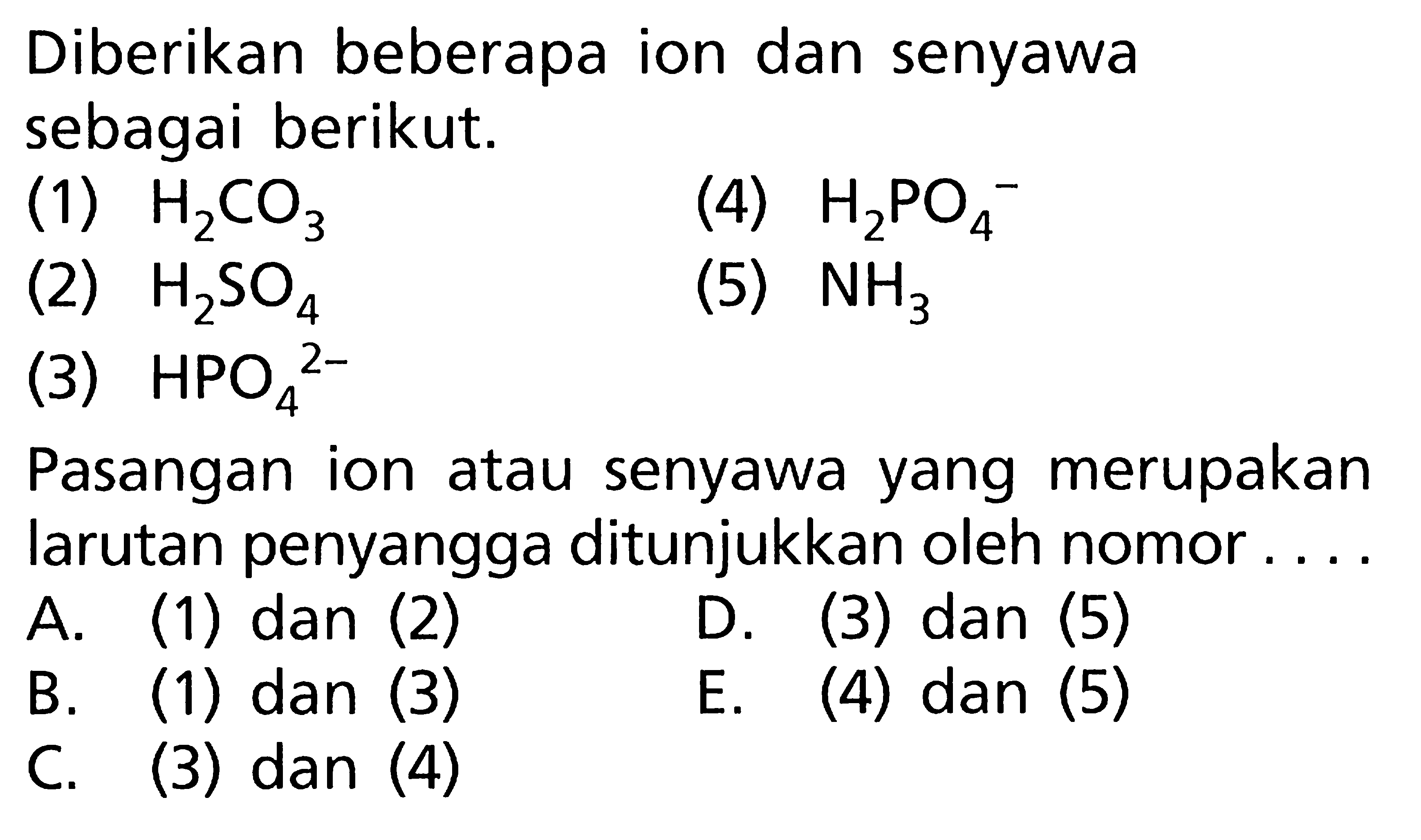 Diberikan beberapa ion dan senyawa sebagai berikut. (1) H2CO3 (2) H2SO4 (3) HPO4^2- (4) H2PO4^- (5) NH3 Pasangan ion atau senyawa yang merupakan larutan penyangga ditunjukkan oleh nomor.... A. (1) dan (2) B. (1) dan (3) C. (3) dan (4) D. (3) dan (5) E. (4) dan (5)