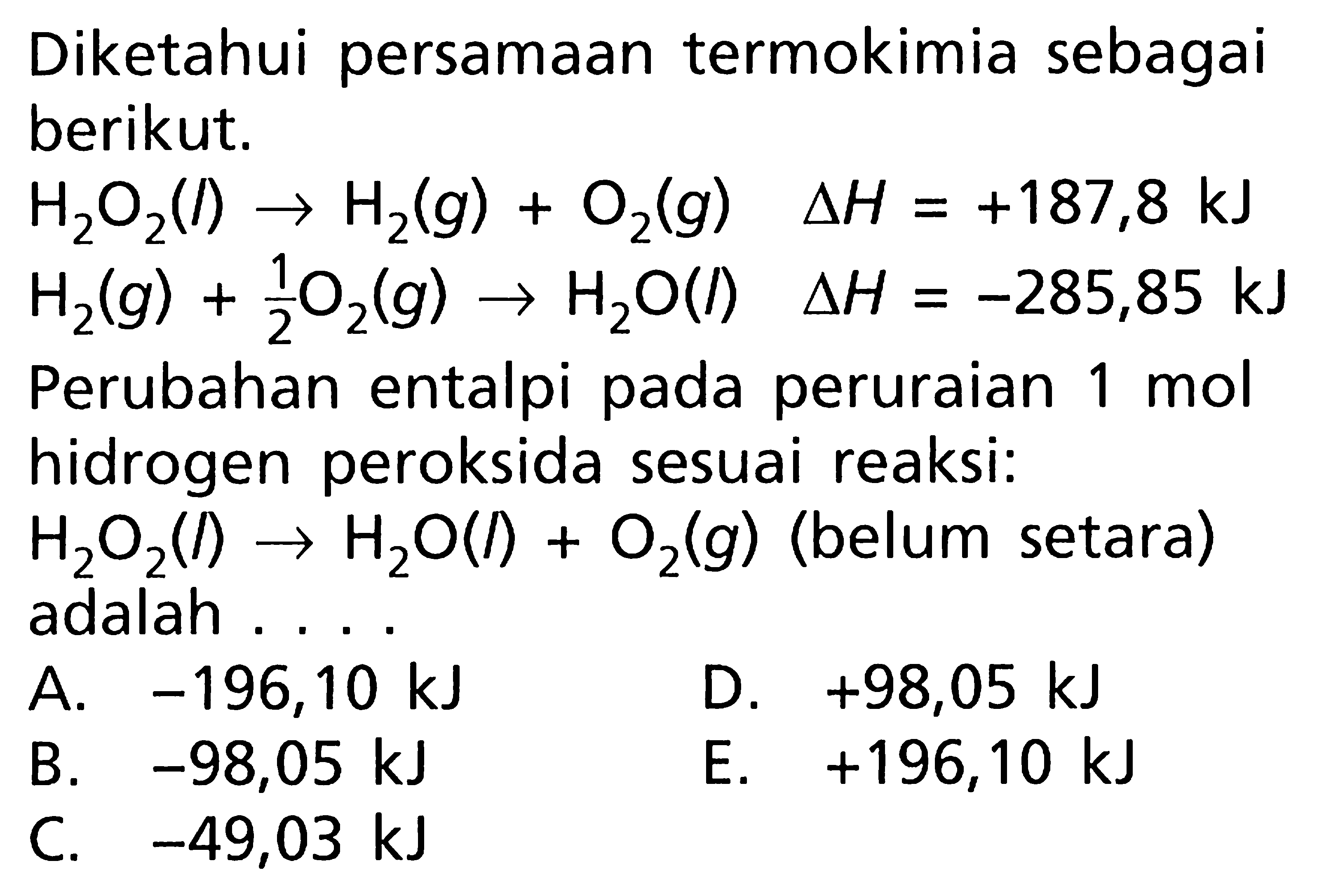 Diketahui persamaan termokimia sebagai berikut: H2O2 (l) -> H2 (g) + O2 (g) delta H = +187,8 kJ H2 (g) + (1/2) O2 (g) -> H2O (l) delta H = -285,85 kJ Perubahan entalpi pada peruraian 1 mol hidrogen peroksida sesuai reaksi: H2O2 (l) -> H2O (l) + O2 (g) (belum setara) adalah ....