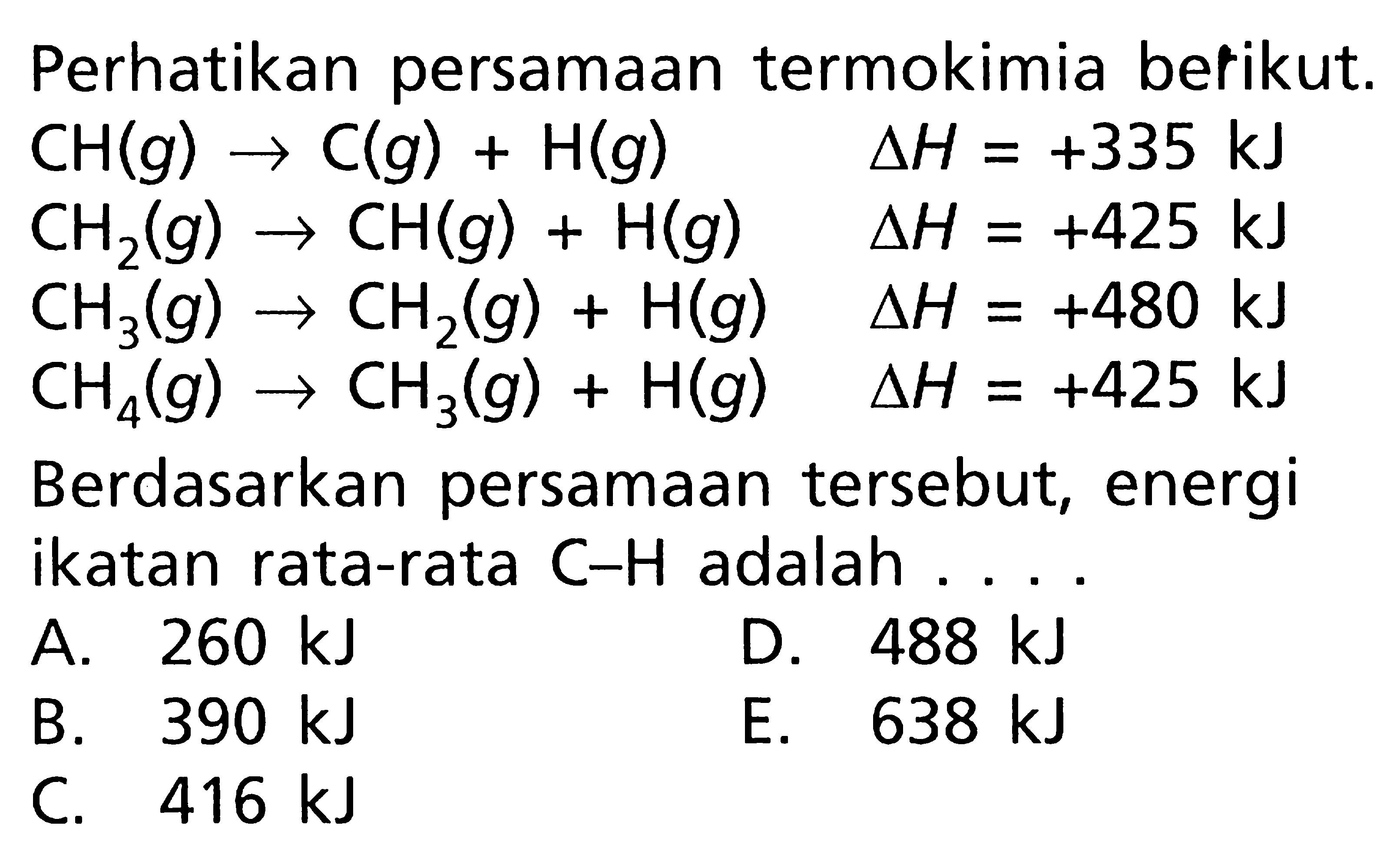 Perhatikan persamaan termokimia berikut. CH (g) -> C (g) + H(g) delta H = +335 kJ CH2 (g) -> CH (g) + H (g) delta H = +425 kJ CH3 (g) -> CH2 (g) + H (g) delta H = +480 kJ CH4 (g) + CH3 (g) + H (g) delta H = +425 kJ Berdasarkan persamaan tersebut, energi ikatan rata-rata C-H adalah ....