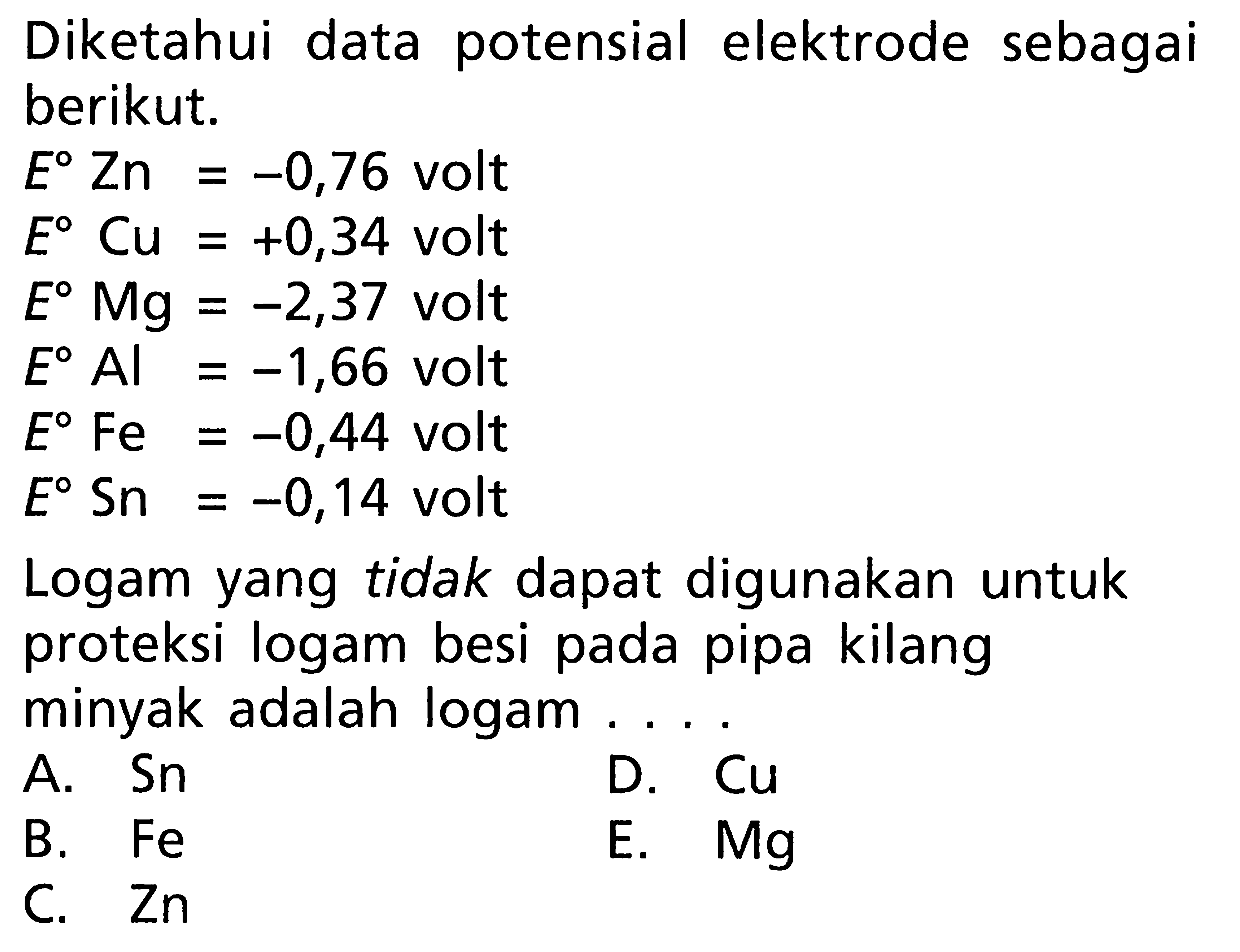 Diketahui data potensial elektrode sebagai berikut. E Zn = -0,76 volt E Cu = +0,34 volt E Mg = -2,37 volt E Al = -1,66 volt E Fe = -0,44 volt E Sn = -0,14 volt Logam yang tidak dapat digunakan untuk proteksi logam besi pada pipa kilang minyak adalah logam ....