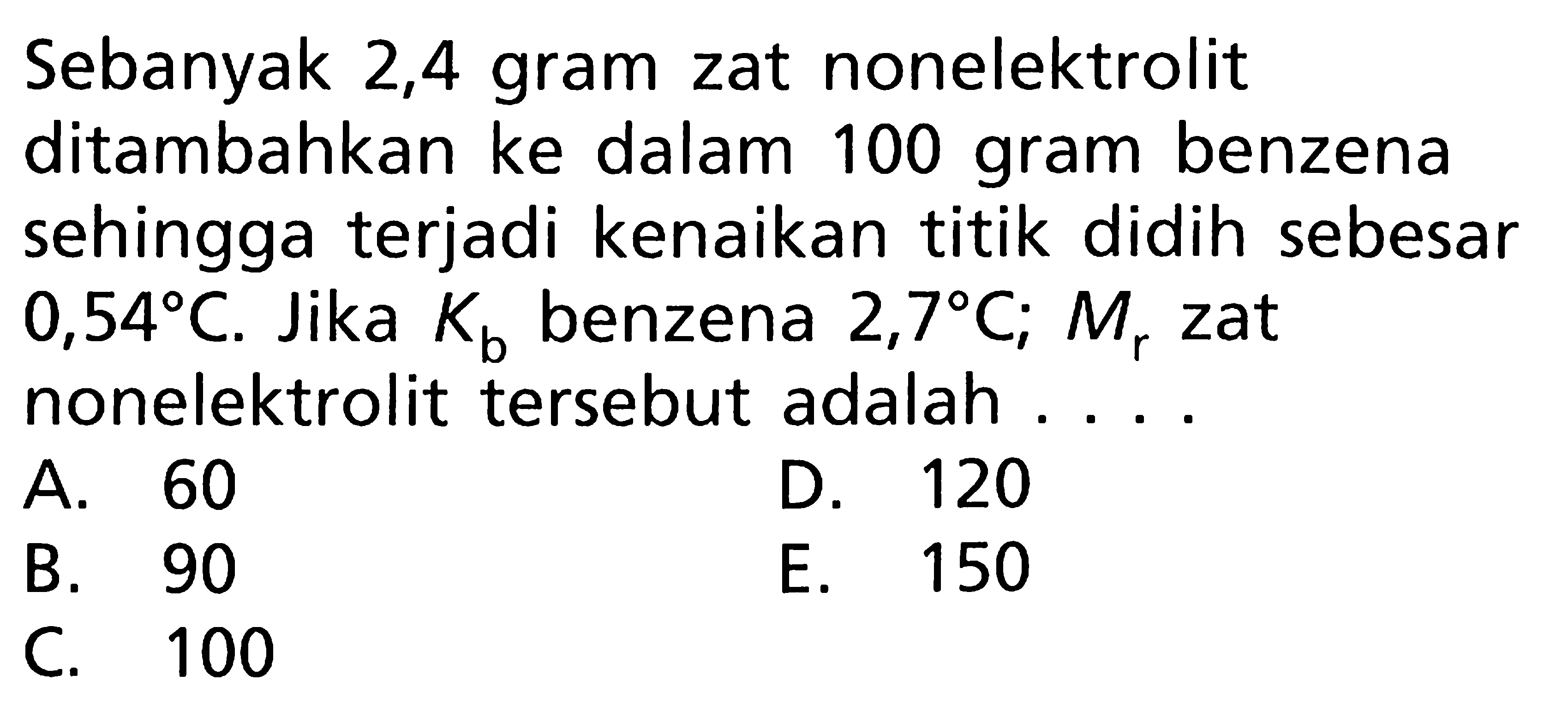 Sebanyak 2,4 gram zat nonelektrolit ditambahkan ke dalam 100 gram benzena sehingga terjadi kenaikan titik didih sebesar 0,54 C. Jika Kb benzena 2,7 C; Mr zat nonelektrolit tersebut adalah ....