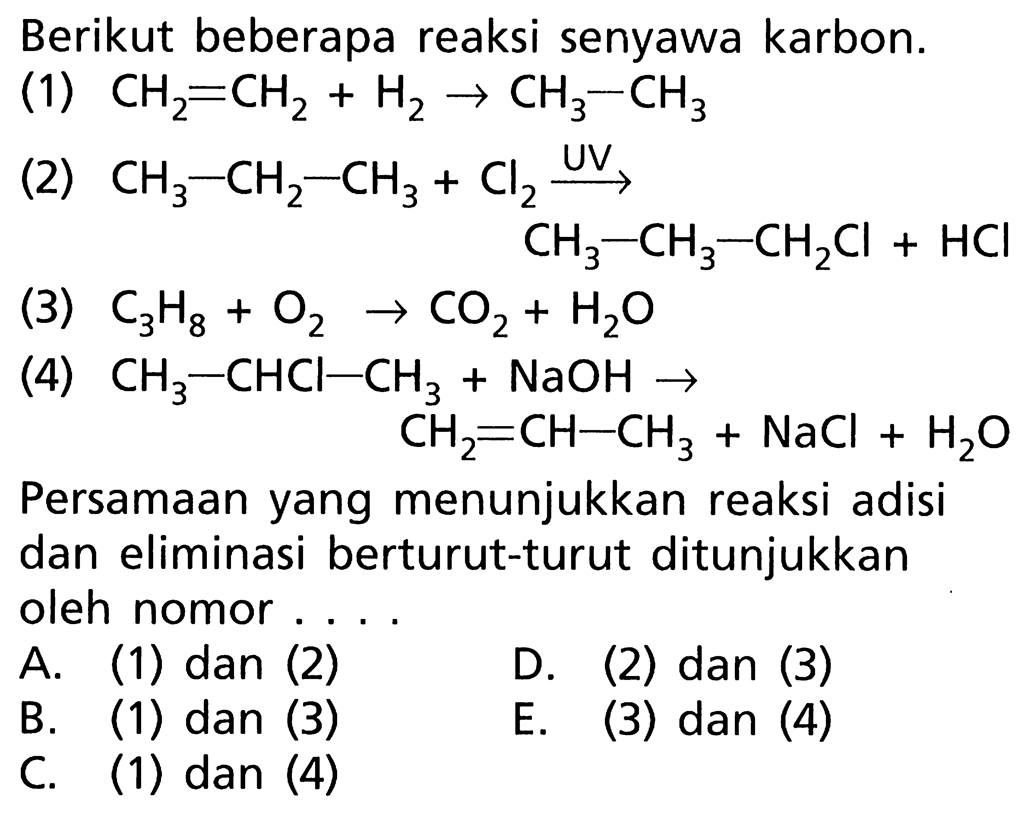 Berikut beberapa reaksi senyawa karbon. (1) CH2 = CH2 + H2 -> CH3 - CH3 (2) CH3 - CH2 - CH3 + Cl2 -> UV CH3 - CH3 - CH2Cl + HCI (3) C3H8 + O2 -> CO2 + H2O (4) CH3 - CHCL - CH3 + NaOH -> CH2 = CH - CH3 + NaCl + H2O Persamaan yang menunjukkan reaksi adisi dan eliminasi berturut-turut ditunjukkan oleh nomor ....