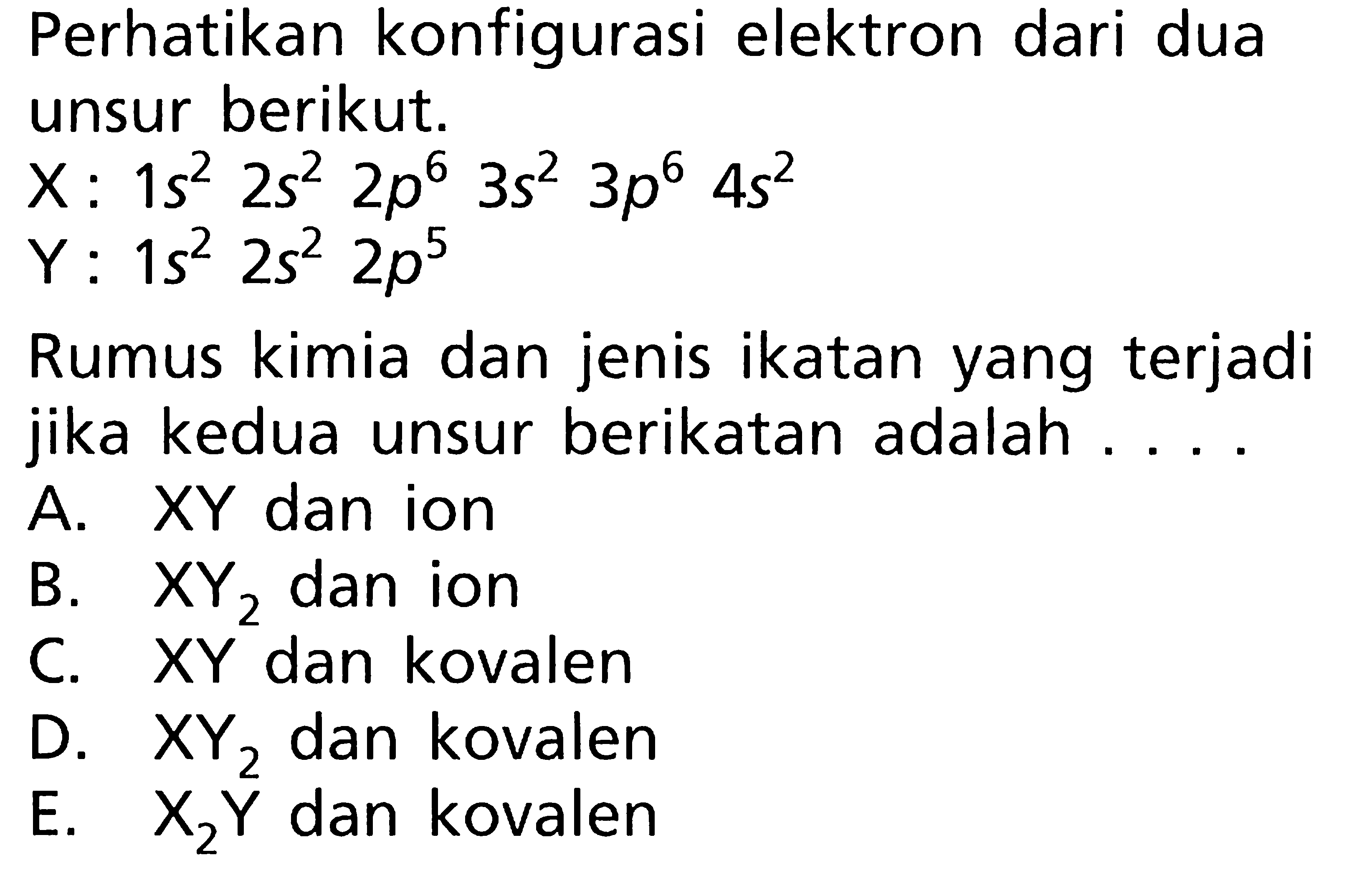 Perhatikan konfigurasi elektron dari dua unsur berikut. X : 1s^2 2s^2 2p^6 3s^2 3p^6 4s^2 Y : 1s^2 2s^2 2p^5 Rumus kimia dan jenis ikatan yang terjadi jika kedua unsur berikatan adalah....