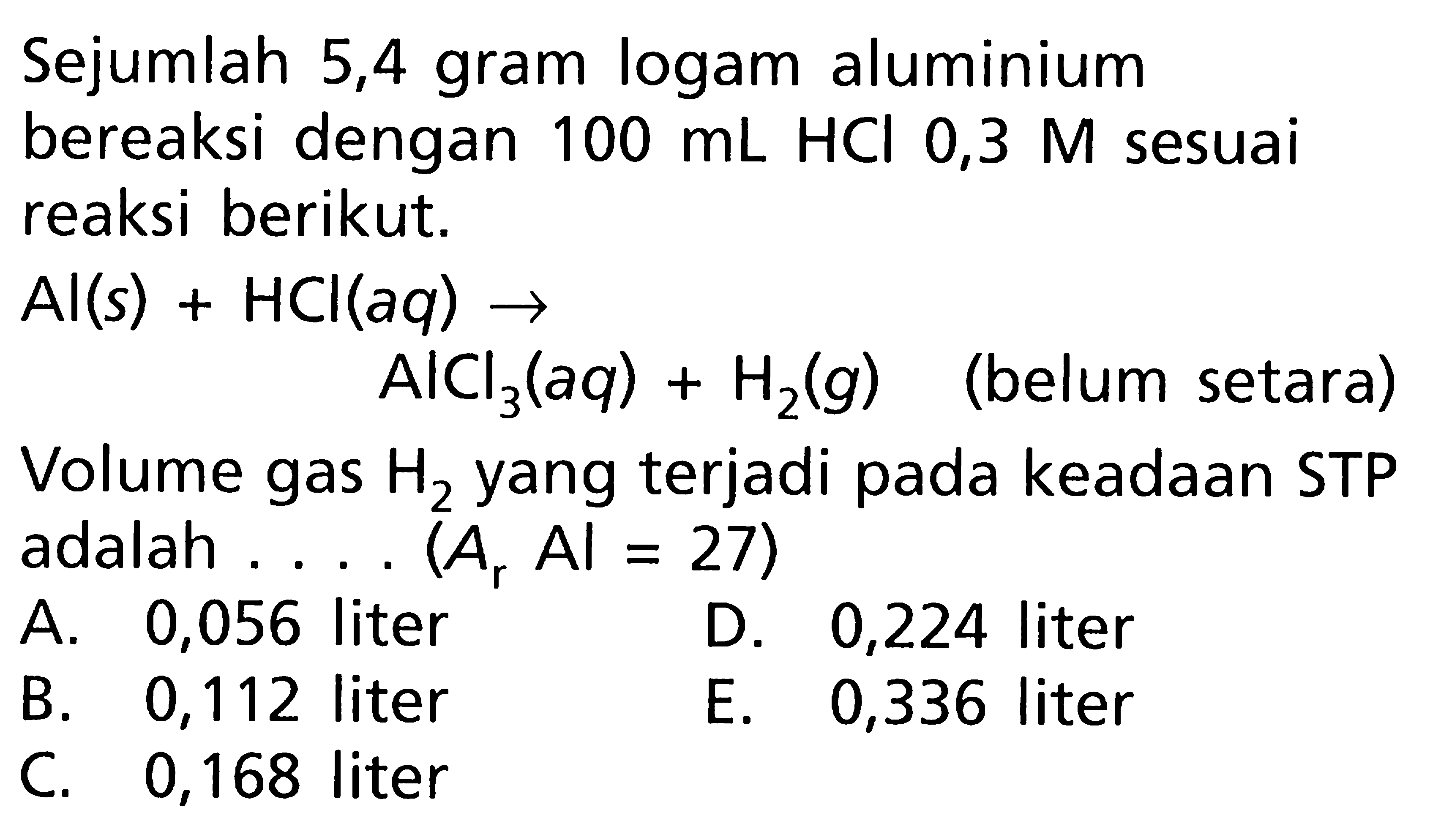 Sejumlah 5,4 gram logam aluminium bereaksi dengan  100 mL HCl 0,3 M  sesuai reaksi berikut. Al(s)+HCl(aq) ->  AlCl3(aq)+H2(g)   (belum setara)Volume gas  H2  yang terjadi pada keadaan STP adalah .... (A  A , A = 27)