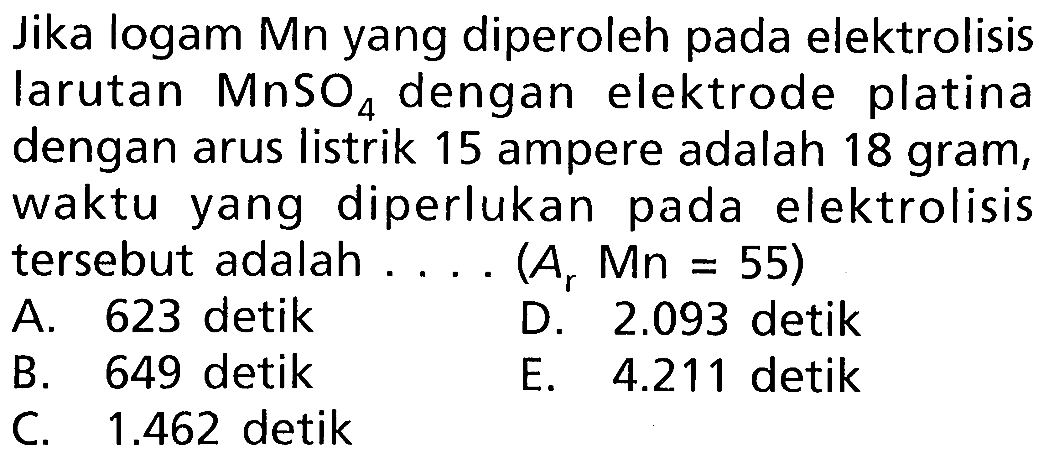 Jika logam Mn yang diperoleh pada elektrolisis larutan MnSO4 dengan elektrode platina dengan arus listrik 15 ampere adalah 18 gram, waktu yang diperlukan pada elektrolisis tersebut adalah .... (Ar Mn = 55)