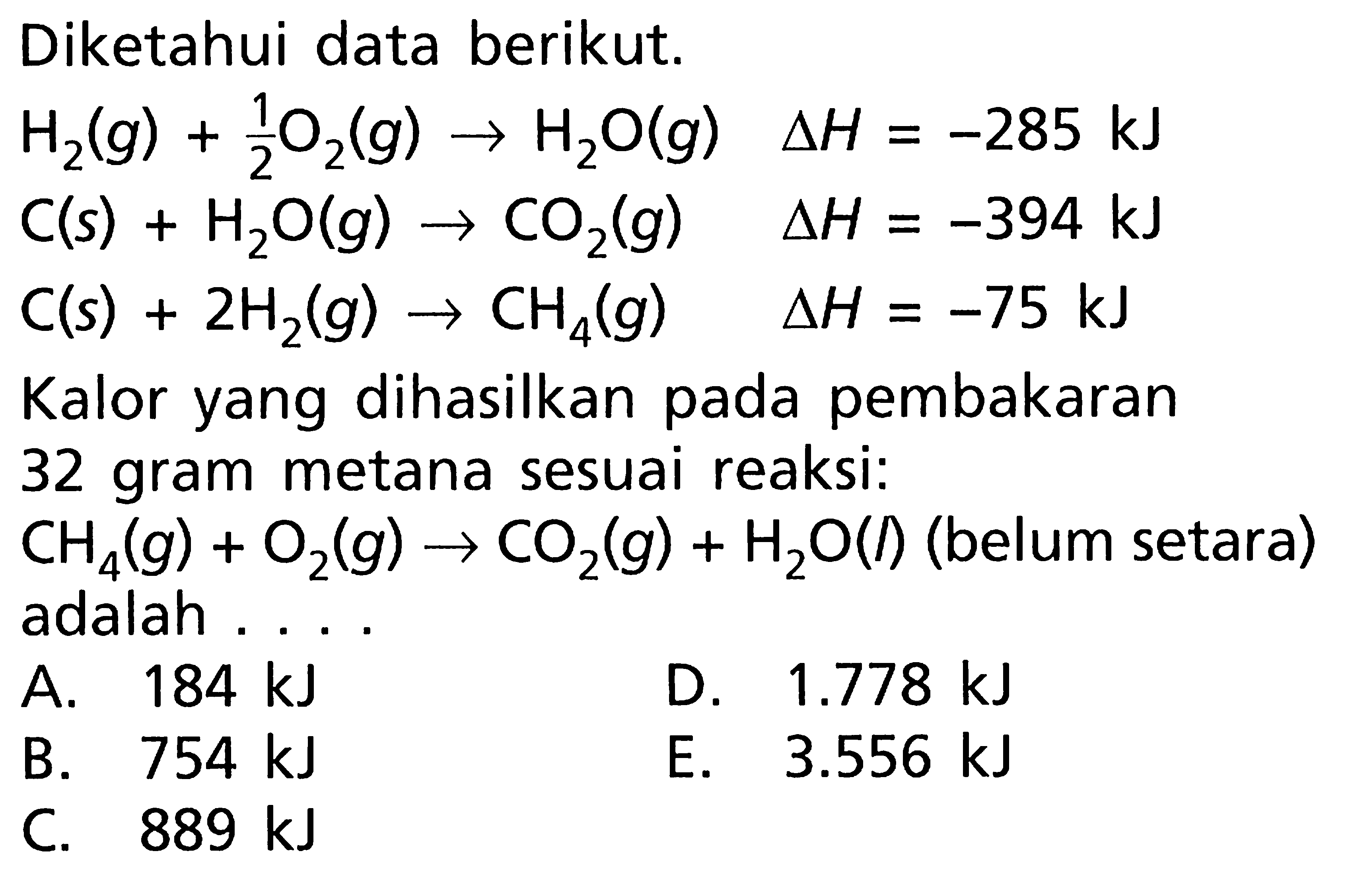 Diketahui data berikut. H2 (g) + 1/2 O2 (g) -> H2O (g) delta H = -285 kJ C (s) + H2O (g) -> CO2 (g) delta H = -394 kJ C (s) + 2H2 (g) -> CH4 (g) delta H = -75 kJ Kalor yang dihasilkan pada pembakaran 32 gram metana sesuai reaksi: CH4 (g) + O2 (g) -> CO2 (g) + H2O (l) (belum setara) adalah ....