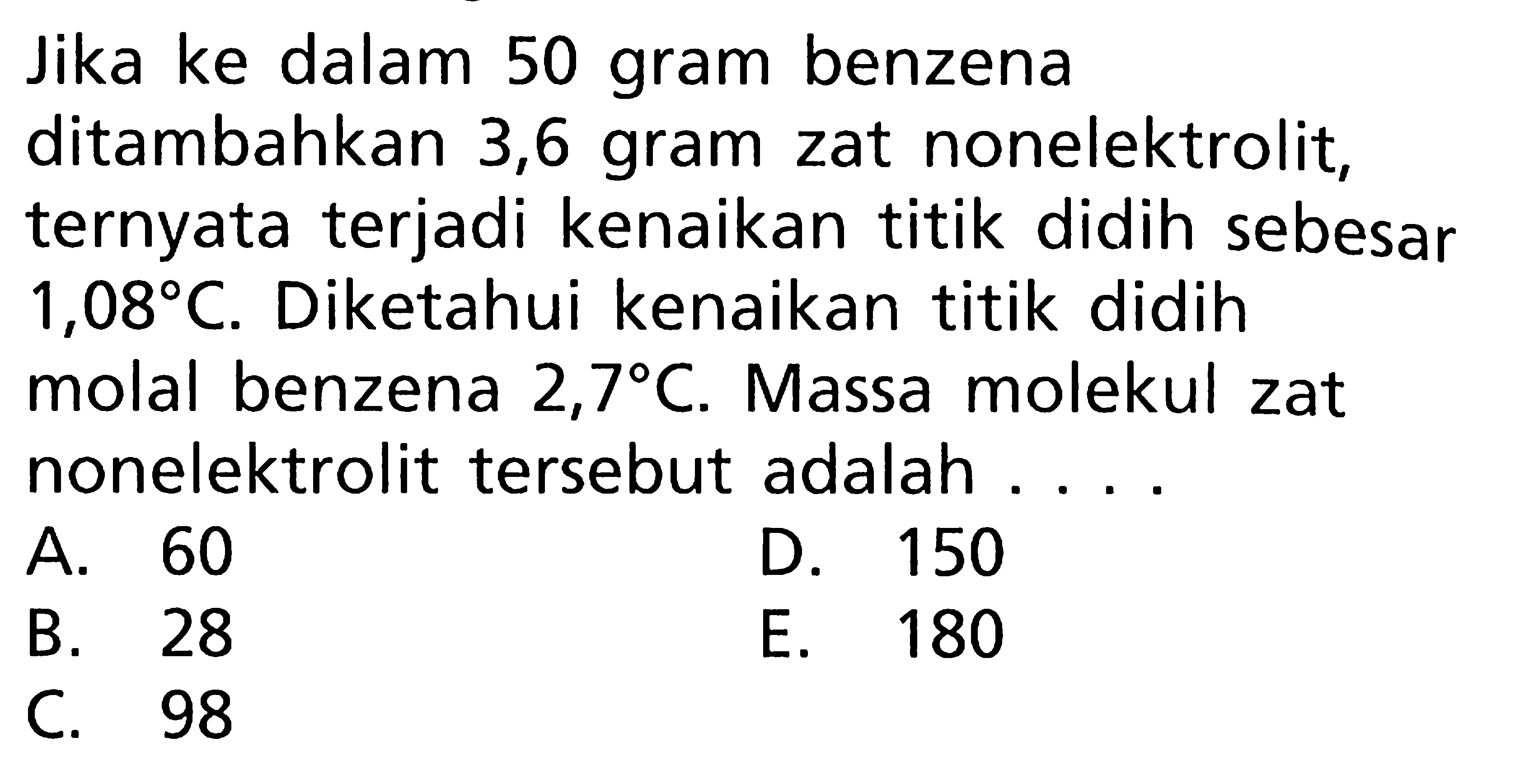 Jika ke dalam 50 gram benzena ditambahkan 3,6 gram zat nonelektrolit, ternyata terjadi kenaikan titik didih sebesar 1,08 C. Diketahui kenaikan titik didih molal benzena 2,7 C. Massa molekul zat nonelektrolit tersebut adalah ....