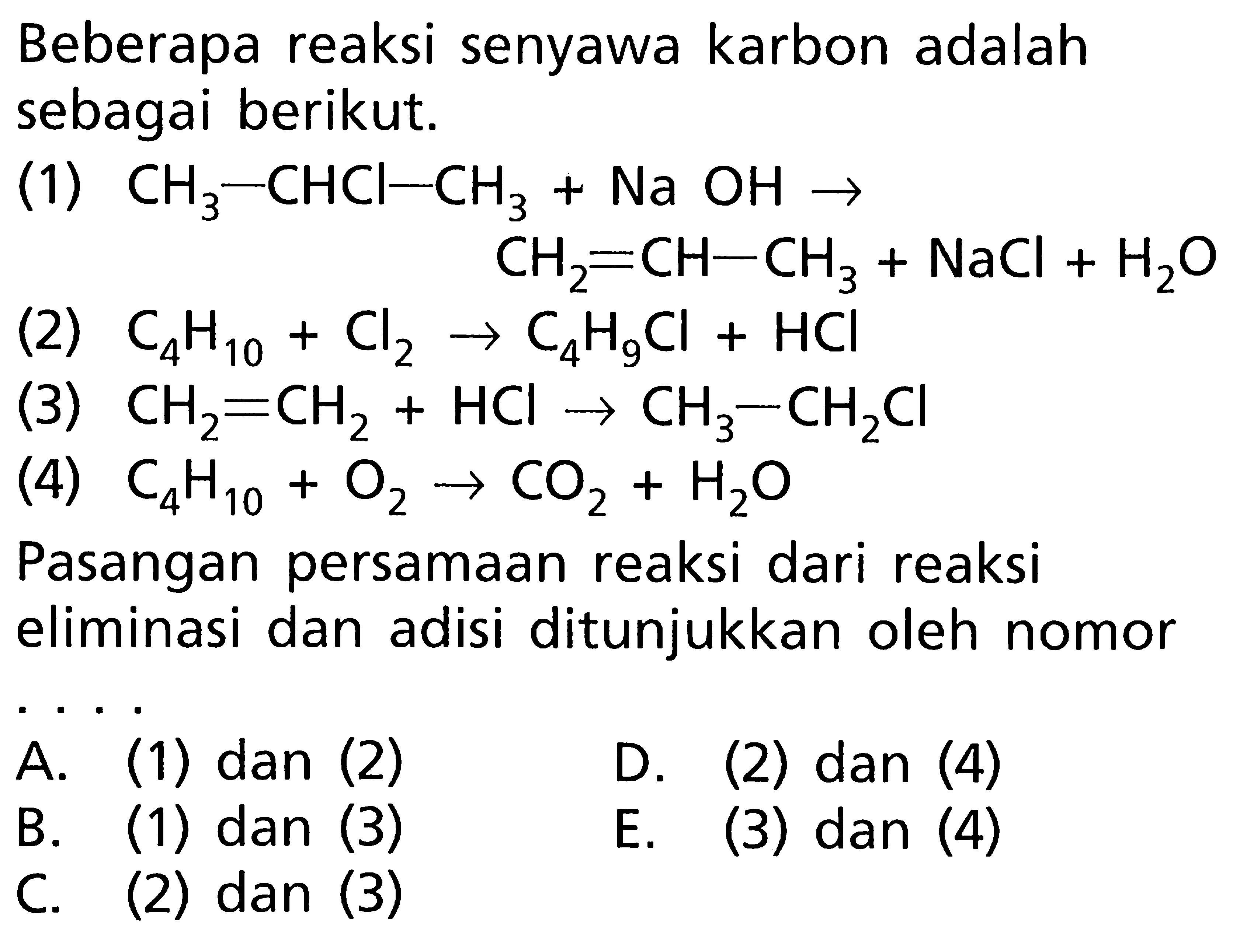 Beberapa reaksi senyawa karbon adalah sebagai berikut. (1) CH3-CHCI-CH3 + Na OH -> CH2=CH-CH3 + NaCl + H2O (2) C4H10 + Cl2 -> C4H9Cl + HCI (3) CH2=CH2 + HCI -> CH3-CH2Cl (4) C4H10 + O2 -> CO2 + H2O Pasangan persamaan reaksi dari reaksi eliminasi dan adisi ditunjukkan oleh nomor . . . .