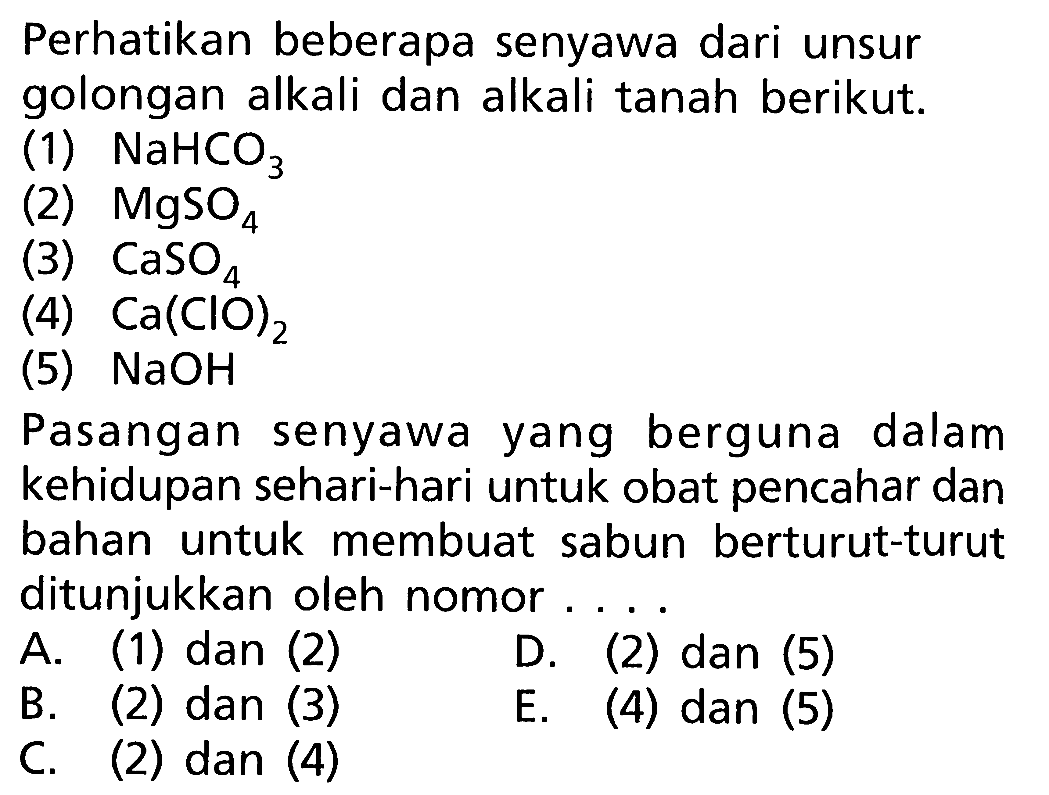 Perhatikan beberapa senyawa dari unsur golongan alkali dan alkali tanah berikut. (1) NaHCO3 (2) MgSO4 (3) CaSO4 (4) Ca(CIO)2 (5) NaOH Pasangan senyawa yang berguna dalam kehidupan sehari-hari untuk obat pencahar dan bahan untuk membuat sabun berturut-turut ditunjukkan oleh nomor ....