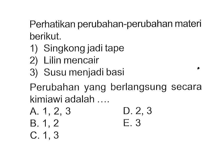 Perhatikan perubahan-perubahan materi berikut. 1) Singkong jadi tape 2) Lilin mencair 3) Susu menjadi basi Perubahan yang berlangsung secara kimiawi adalah ...