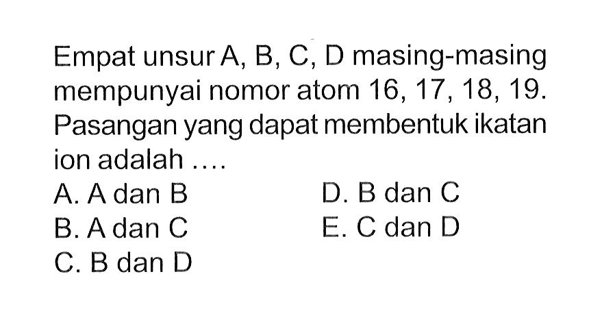 Empat unsur A, B, C, D masing-masing mempunyai nomor atom  16,17,18,19 .  Pasangan yang dapat membentuk ikatan ion adalah ....