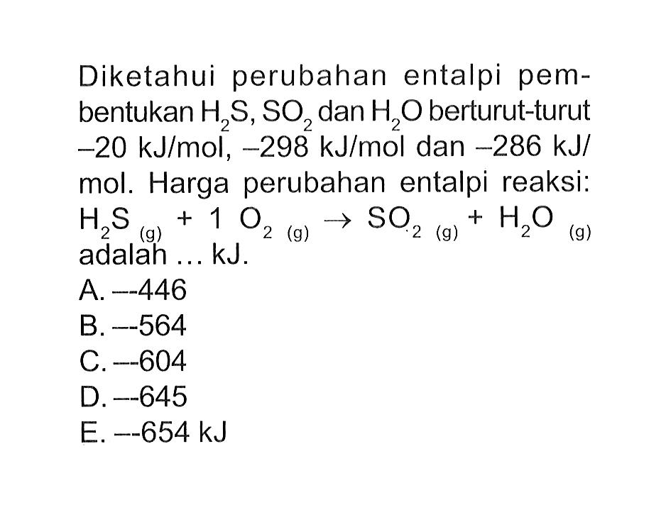 Diketahui perubahan entalpi pembentukan H2S, SO2 dan H2O berturut-turut -20 kJ/mol, -298 kJ/mol dan -286 kJ/ mol. Harga perubahan entalpi reaksi: H2S(g)+1 O2(g) -> SO2(g)+H2O(g) adalah ... kJ.