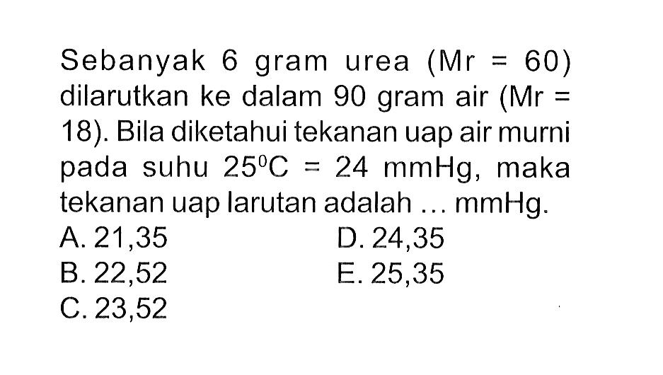 Sebanyak 6 gram urea (Mr = 60) dilarutkan ke dalam 90 gram air (Mr = 18). Bila diketahui tekanan uap air murni pada suhu 25 C = 24 mmHg, maka tekanan uap larutan adalah ... mmHg.