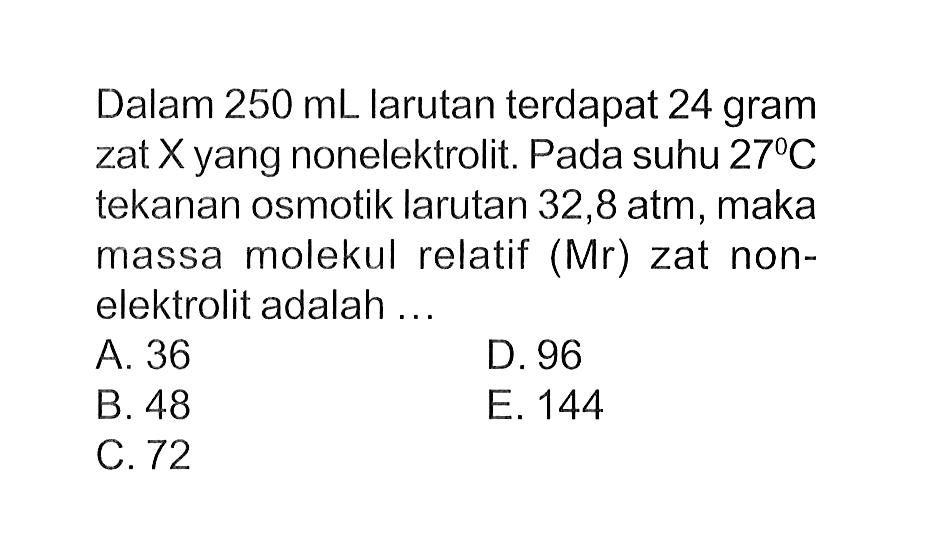 Dalam 250 mL larutan terdapat 24 gram zat X yang nonelektrolit. Pada suhu 27 C tekanan osmotik larutan 32,8 atm, maka massa molekul relatif (Mr) zat non-elektrolit adalah ...