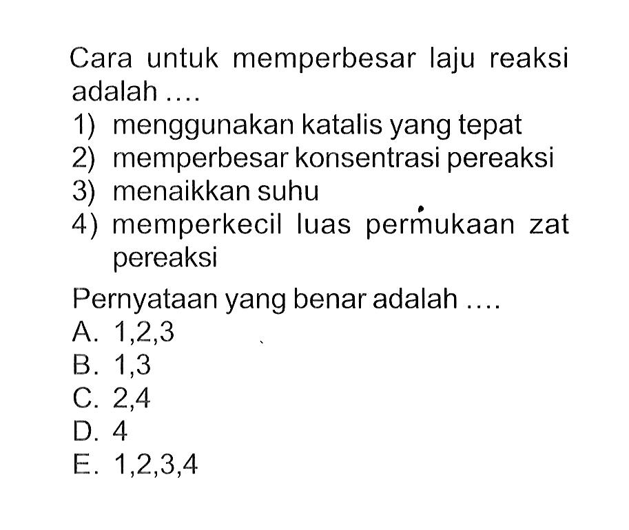 Cara untuk memperbesar laju reaksi adalah ....1) menggunakan katalis yang tepat2) memperbesar konsentrasi pereaksi3) menaikkan suhu4) memperkecil luas permukaan zat pereaksiPernyataan yang benar adalah .... A. 1,2,3 B. 1,3 C. 2,4 D. 4 E. 1,2,3,4