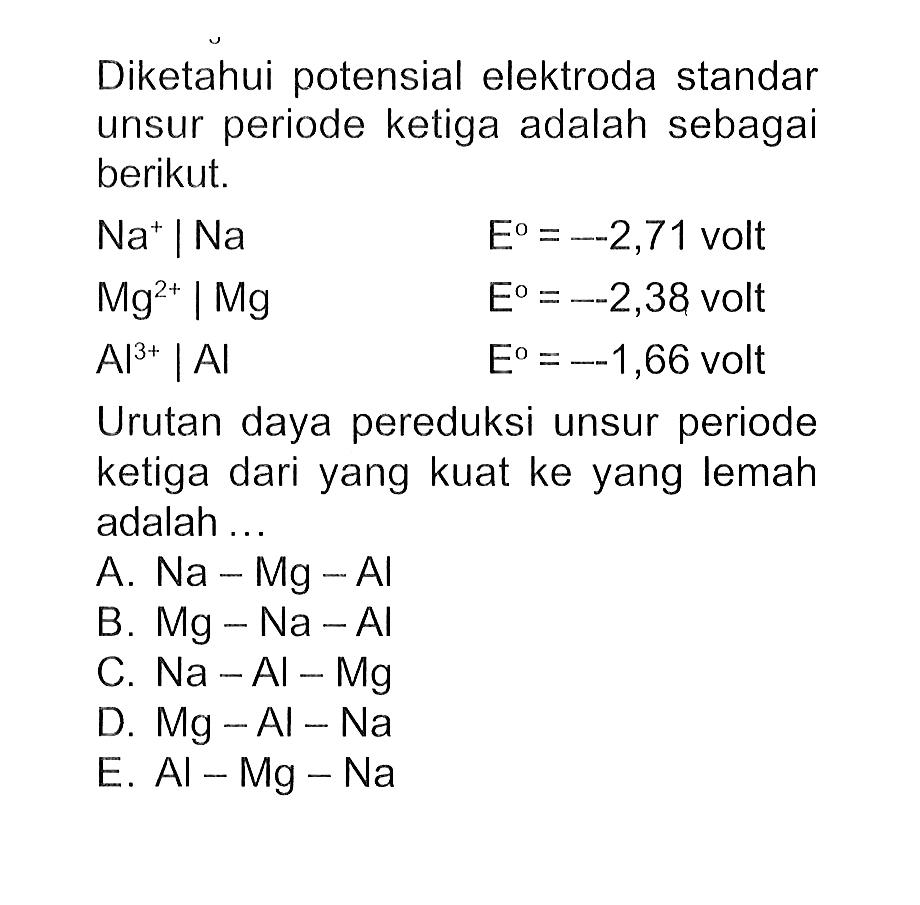 Diketahui potensial elektroda standar unsur periode ketiga adalah sebagai berikut. Na^+ | Na E=-2,71 volt Mg^2+ | Mg E=-2,38 volt Al^3+ | Al E=-1,66 volt Urutan daya pereduksi unsur periode ketiga dari yang kuat ke yang lemah adalah ... 