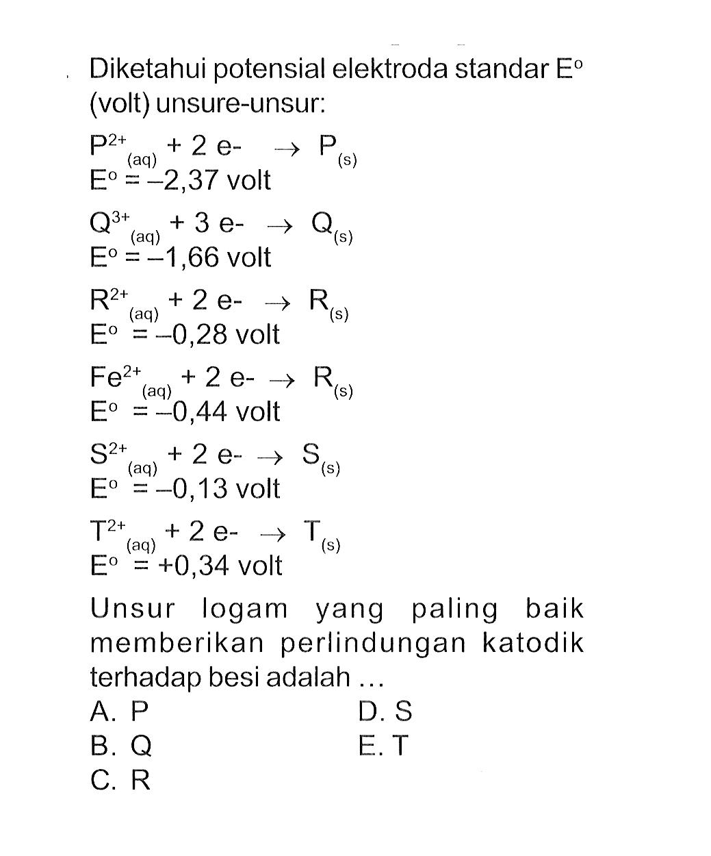 Diketahui potensial elektroda standar E (volt) unsure-unsur: P^(2+) (aq) + 2 e^(-) -> P (s) E = -2,37 volt Q^(3+) (aq) + 3 e^(-) -> Q (s) E = -1,66 volt R^(2+) (aq) + 2 e^(-) -> R (s) E = -0,28 volt Fe^(2+) (aq) + 2 e^(-) -> R (s) E = -0,44 volt S^(2+) (aq) + 2 e^(-) -> S (s) E = -0,13 volt T^(2+) (aq) + 2 e^(-) -> T (s) E = +0,34 volt Unsur logam yang paling baik memberikan perlindungan katodik terhadap besi adalah ....