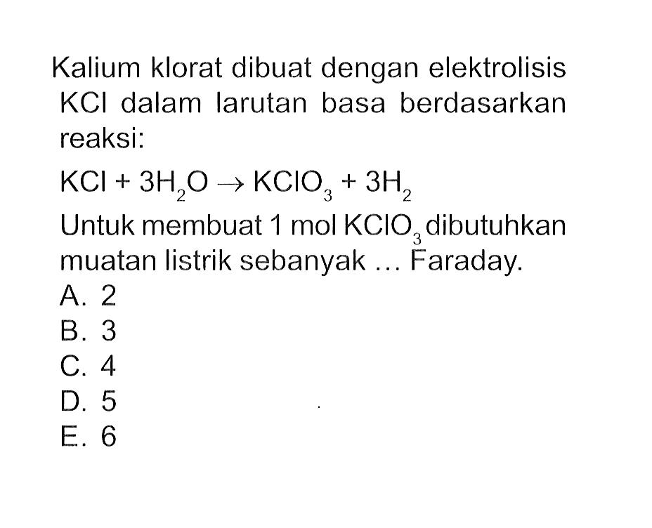 Kalium klorat dibuat dengan elektrolisis KCI dalam larutan basa berdasarkan reaksi: KCI + 3H2O -> KCIO3 + 3H2 Untuk membuat 1 mol KCIO3 dibutuhkan muatan listrik sebanyak .... Faraday.