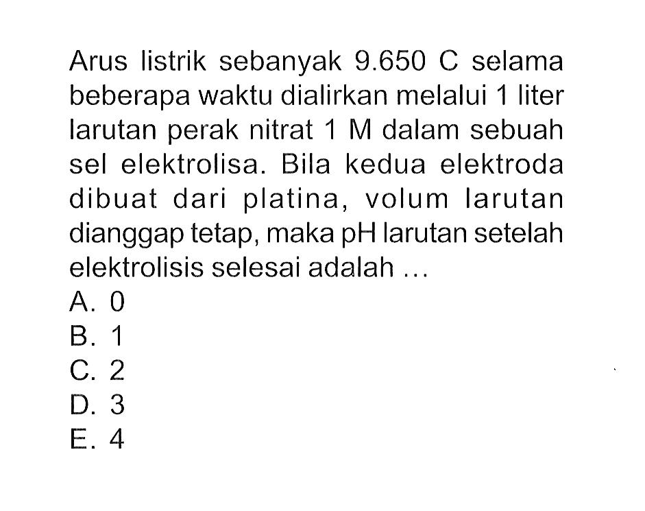 Arus listrik sebanyak 9.650 C selama beberapa waktu dialirkan melalui 1 liter larutan perak nitrat 1 M dalam sebuah sel elektrolisa. Bila kedua elektroda dibuat dari platina, volum larutan dianggap tetap, maka pH larutan setelah elektrolisis selesai adalah ...