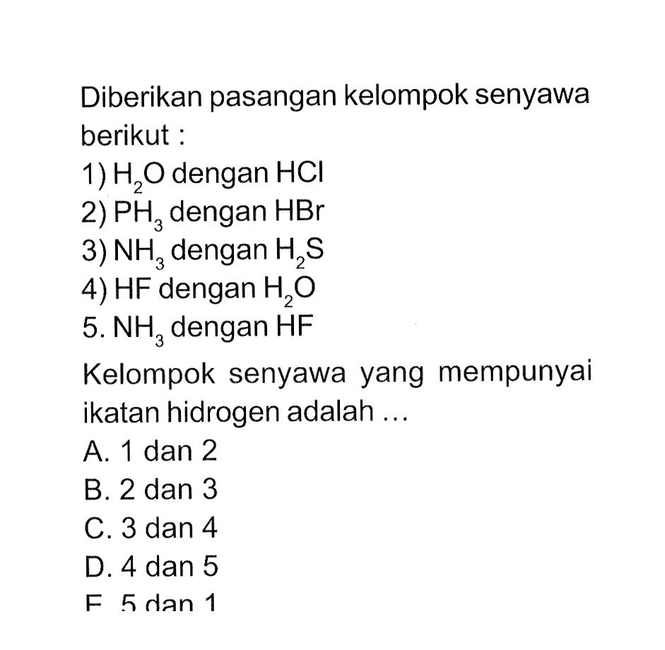 Diberikan pasangan kelompok senyawa berikut 1) H2O dengan HCI 2) PH3 dengan HBr 3) NH3 dengan H2S 4) HF dengan H2O 5) NH3 dengan HF Kelompok senyawa yang mempunyai ikatan hidrogen adalah ....