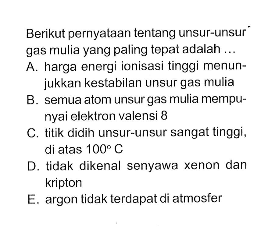 Berikut pernyataan tentang unsur-unsur gas mulia yang paling tepat adalah ... A. harga energi ionisasi tinggi menunjukkan kestabilan unsur gas mulia B. semua atom unsur gas mulia mempunyai elektron valensi 8 C. titik didih unsur-unsur sangat tinggi, di atas 100 C D. tidak dikenal senyawa xenon dan kripton E. argon tidak terdapat di atmosfer