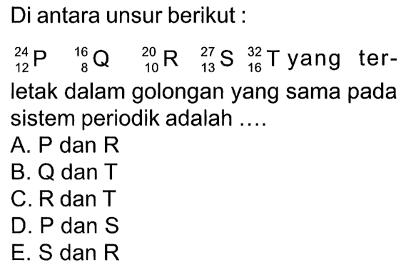 Di antara unsur berikut : 24 12 P 16 8 Q 20 10 R 27 13 S 32 16 T yang ter-letak dalam golongan yang sama pada sistem periodik adalah ....