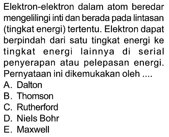 Elektron-elektron dalam atom beredar mengelilingi inti dan berada pada lintasan (tingkat energi) tertentu. Elektron dapat berpindah dari satu tingkat energi ke tingkat energi lainnya di serial penyerapan atau pelepasan energi. Pernyataan ini dikemukakan oleh ....