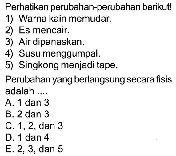 Perhatikan perubahan-perubahan berikutl 1) Warna kain memudar. 2) Es mencair. 3) Air dipanaskan. 4) Susu menggumpal. 5) Singkong menjadi tape. Perubahan yang berlangsung secara fisis adalah ....