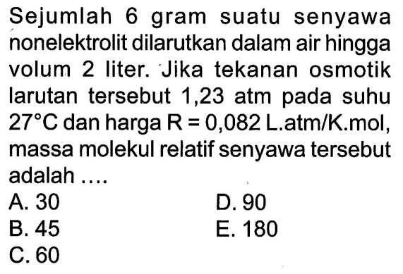 Sejumlah 6 gram suatu senyawa nonelektrolit dilarutkan dalam air hingga volum 2 liter: Jika tekanan osmotik larutan tersebut 1,23 atm pada suhu 27 C dan harga R = 0,082 Latm/Kmol, massa molekul relatif senyawa tersebut adalah