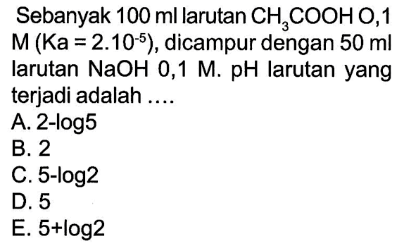 Sebanyak 100 ml larutan CH3COOH, 1 M(Ka=2.10^(-5)), dicampur dengan 50 ml larutan NaOH 0,1 M. pH larutan yang terjadi adalah ....
