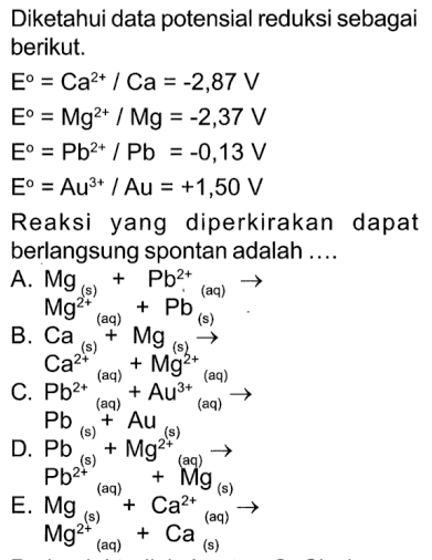 Diketahui data potensial reduksi sebagai berikut. E^o = Ca^(2+) / Ca = -2,87 V E^o = Mg^(2+) / Mg = -2,37 V E^o = Pb^(2+) / Pb = -0,13 V E^o = Au^(3+) / Au = +1,50 V Reaksi yang diperkirakan dapat berlangsung spontan adalah ...