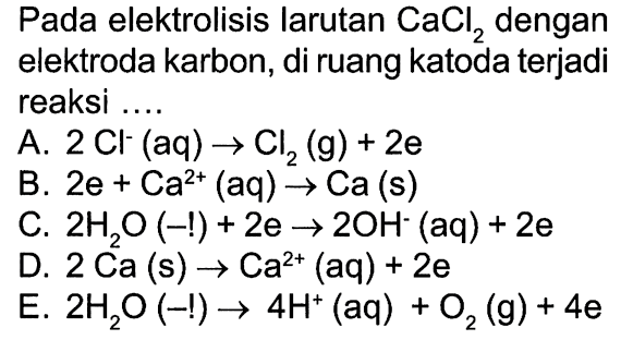 Pada elektrolisis larutan CaCl2 dengan elektroda karbon, di ruang katoda terjadi reaksi 
A. 2 Cl^- (aq) -> Cl2 (g) + 2 e 
B. 2 e + Ca^(2+) (aq) -> Ca (s) 
C. 2 H2O (-1) + 2 e -> 2 OH^- (aq) + 2 e 
D. 2 Ca (s) -> Ca^(2+) (aq) + 2 e 
E. 2 H2O (-1) -> 4H^+ (aq) + O2 (g) + 4 e